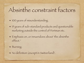 Absinthe constraint factors
100 years of misunderstanding.
15 years of sub-standard products and questionable
marketing outside the control of Portman etc.
Emphasis on, or innuendoes about "the absinthe
effect."
Burning.
No definition (except in Switzerland).
 