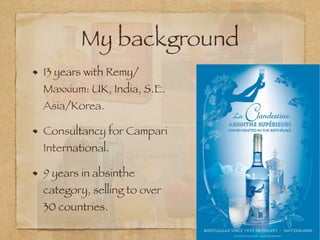 My background
13 years with Remy/
Maxxium: UK, India, S.E.
Asia/Korea.
Consultancy for Campari
International.
9 years in absinthe
category, selling to over
30 countries.
 
