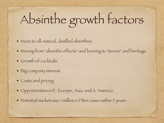Absinthe growth factors
Move to all-natural, distilled absinthes.
Moving from "absinthe effects" and burning to "terroir" and heritage.
Growth of cocktails.
Big company interest.
Costs and pricing.
Opportunities in E. Europe, Asia, and S. America.
Potential market size: 1 million x 9 litre cases within 5 years.
 