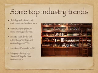 Some top industry trends
Global growth of cocktails,
both classic and modern. YES
Premium/super premium
spirits share growth. YES
Move to craft drinks with
authenticity/heritage and
localised appeal. YES
Low alcohol/low calorie. NO
Category blurring, e.g.
Flavoured Tequila, Ciroc
Amaretto. NO
 
