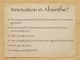 Innovation in Absinthe?
The category remains very new for most consumers: so is innovation
appropriate?
Flavoured and RTD absinthe mixes have been tried in the US,
unsuccessfully so far.
Higher strength products.
Lower strength products, including cream, egg and chocolate bases.
Barrel-aged absinthes.
Packaging, especially 200 ml.
 