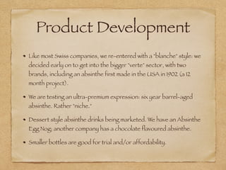 Product Development
Like most Swiss companies, we re-entered with a "blanche" style: we
decided early on to get into the bigger "verte" sector, with two
brands, including an absinthe first made in the USA in 1902 (a 12
month project).
We are testing an ultra-premium expression: six year barrel-aged
absinthe. Rather "niche."
Dessert style absinthe drinks being marketed. We have an Absinthe
Egg Nog; another company has a chocolate flavoured absinthe.
Smaller bottles are good for trial and/or affordability.
 