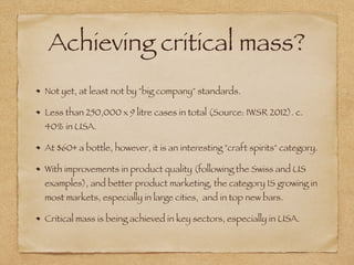 Achieving critical mass?
Not yet, at least not by "big company" standards.
Less than 250,000 x 9 litre cases in total (Source: IWSR 2012). c.
40% in USA.
At $60+ a bottle, however, it is an interesting "craft spirits" category.
With improvements in product quality (following the Swiss and US
examples), and better product marketing, the category IS growing in
most markets, especially in large cities, and in top new bars.
Critical mass is being achieved in key sectors, especially in USA.
 
