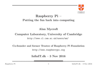 UNIVERSITY OF
CAMBRIDGE
Raspberry Pi –
Putting the fun back into computing
Alan Mycroft
Computer Laboratory, University of Cambridge
http://www.cl.cam.ac.uk/users/am/
Co-founder and former Trustee of Raspberry Pi Foundation
http://www.raspberrypi.org
InﬁnIT.dk – 3 Nov 2016
Raspberry Pi 1 InﬁnIT.dk – 3 Nov 2016
 