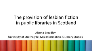 The provision of lesbian fiction
in public libraries in Scotland
Alanna Broadley
University of Strathclyde, MSc Information & Library Studies
 