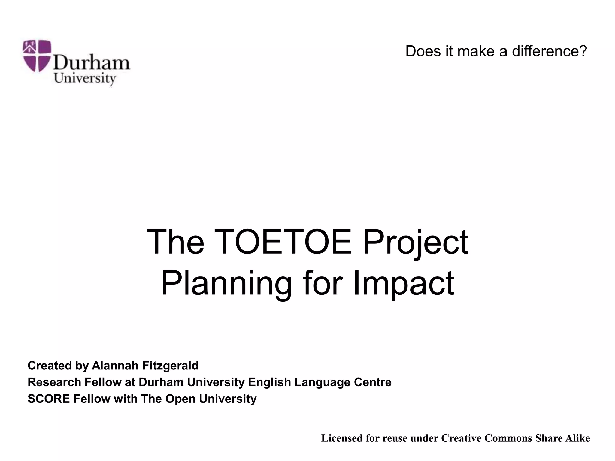 Does it make a difference?The TOETOE ProjectPlanning for ImpactCreated by Alannah FitzgeraldResearch Fellow at Durham University English Language CentreSCORE Fellow with The Open UniversityLicensed for reuse under Creative Commons Share Alike