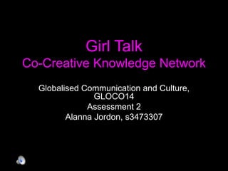 Girl Talk 
Co-Creative Knowledge Network 
Globalised Communication and Culture, 
GLOCO14 
Assessment 2 
Alanna Jordon, s3473307 
 