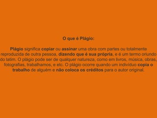 O que é Plágio:
Plágio significa copiar ou assinar uma obra com partes ou totalmente
reproduzida de outra pessoa, dizendo que é sua própria, e é um termo oriundo
do latim. O plágio pode ser de qualquer natureza, como em livros, música, obras,
fotografias, trabalhamos, e etc. O plágio ocorre quando um indivíduo copia o
trabalho de alguém e não coloca os créditos para o autor original.
 
