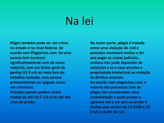 Plágio também pode ser um crime
no estado e no nível federal, de
acordo com Plagiarism.com. Se uma
pessoa tem lucraram
significativamente com de outro
material, com um limiar geral de
ganhar US $ n/a ou mais fora do
trabalho roubado, essa pessoa
provavelmente ser julgada como
um criminoso.
Punições penais podem incluir
multas de até US $ n/a e/ou até dez
anos de prisão.
Na maior parte, plágio é tratado
como uma violação de civil e
punições envolverá multas e ter
que pagar as custas judiciais,
embora isto pode depender de
estatutos e se o caso envolve a
propriedade intelectual ou violação
de direitos autorais.
De acordo com plagiarism.com, a
maioria dos processos civis de
plágio são considerados uma
contravenção e pode pousar o
agressor até a um ano na prisão e
multas que variam de US $100 a US
$ n/a a partir de n/a
Na lei
 