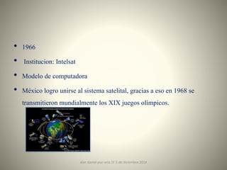 • 1966 
• Institucion: Intelsat 
• Modelo de computadora 
• México logro unirse al sistema satelital, gracias a eso en 1968 se 
transmitieron mundialmente los XIX juegos olímpicos. 
alan daniel puc vela 1F 5 de diciembre 2014 4 
 