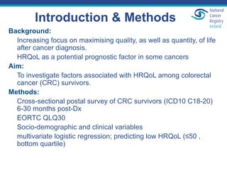 Introduction & Methods
Background:
Increasing focus on maximising quality, as well as quantity, of life
after cancer diagnosis.
HRQoL as a potential prognostic factor in some cancers
Aim:
To investigate factors associated with HRQoL among colorectal
cancer (CRC) survivors.
Methods:
Cross-sectional postal survey of CRC survivors (ICD10 C18-20)
6-30 months post-Dx
EORTC QLQ30
Socio-demographic and clinical variables
multivariate logistic regression; predicting low HRQoL (≤50 ,
bottom quartile)
 