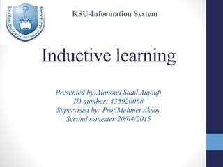 Inductive learning
Presented by:Alanoud Saad Alqoufi
ID number: 435920068
Supervised by: Prof.Mehmet Aksoy
Second semester 20/04/2015
KSU-Information System
 