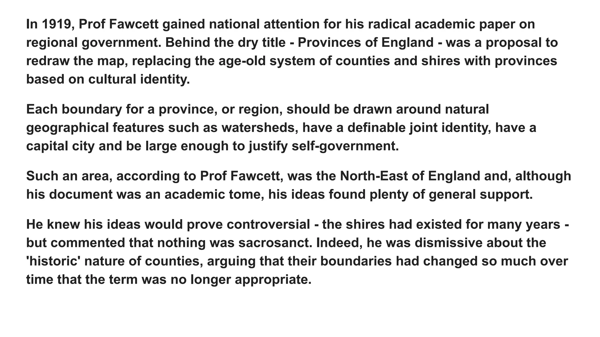 In 1919, Prof Fawcett gained national attention for his radical academic paper on
regional government. Behind the dry title - Provinces of England - was a proposal to
redraw the map, replacing the age-old system of counties and shires with provinces
based on cultural identity.
Each boundary for a province, or region, should be drawn around natural
geographical features such as watersheds, have a definable joint identity, have a
capital city and be large enough to justify self-government.
Such an area, according to Prof Fawcett, was the North-East of England and, although
his document was an academic tome, his ideas found plenty of general support.
He knew his ideas would prove controversial - the shires had existed for many years -
but commented that nothing was sacrosanct. Indeed, he was dismissive about the
'historic' nature of counties, arguing that their boundaries had changed so much over
time that the term was no longer appropriate.
 
