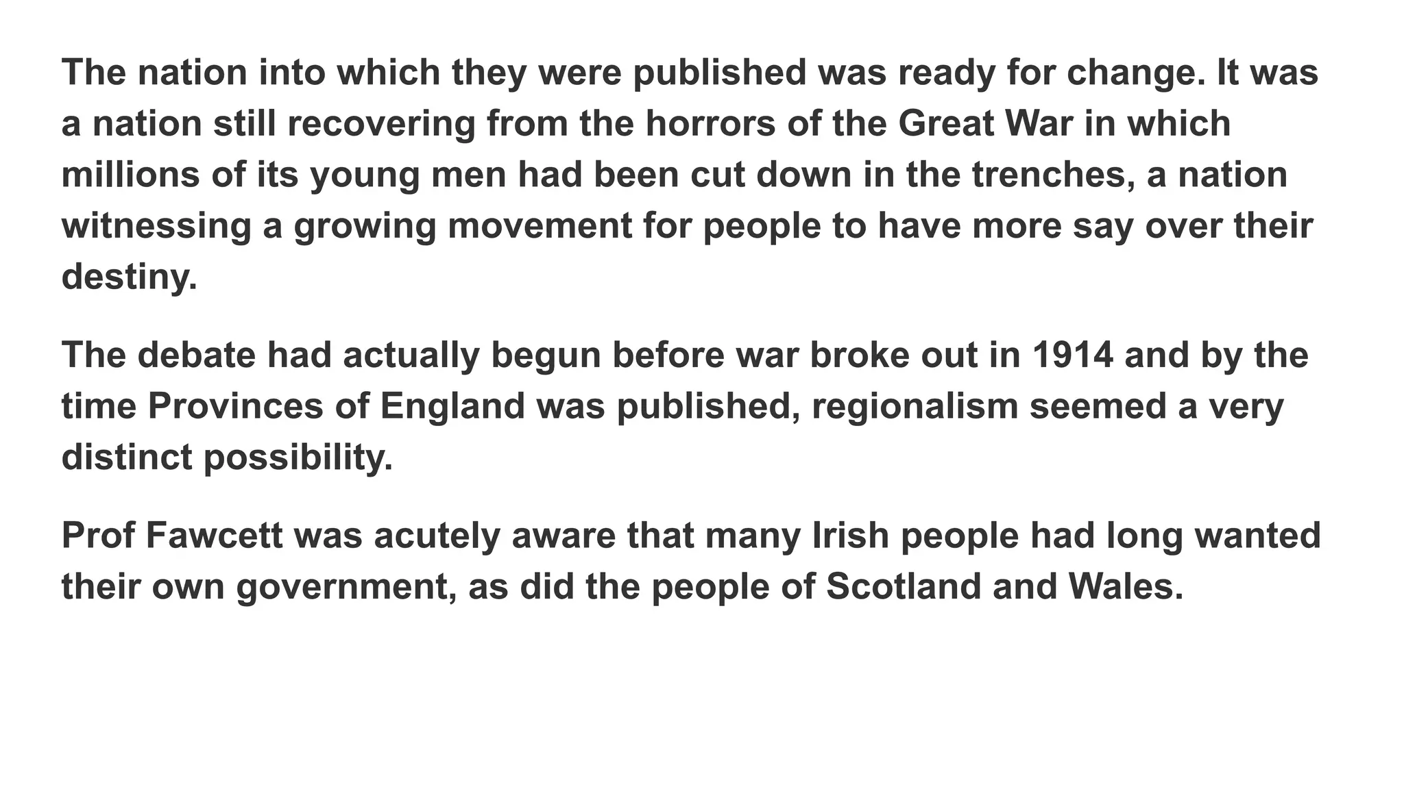The nation into which they were published was ready for change. It was
a nation still recovering from the horrors of the Great War in which
millions of its young men had been cut down in the trenches, a nation
witnessing a growing movement for people to have more say over their
destiny.
The debate had actually begun before war broke out in 1914 and by the
time Provinces of England was published, regionalism seemed a very
distinct possibility.
Prof Fawcett was acutely aware that many Irish people had long wanted
their own government, as did the people of Scotland and Wales.
 