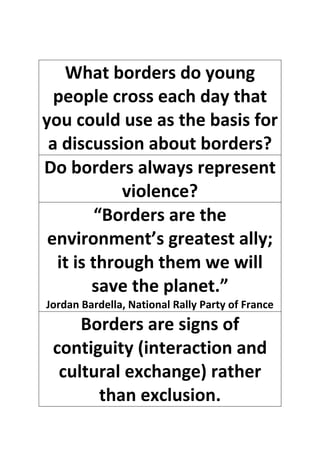 What borders do young
people cross each day that
you could use as the basis for
a discussion about borders?
Do borders always represent
violence?
“Borders are the
environment’s greatest ally;
it is through them we will
save the planet.”
Jordan Bardella, National Rally Party of France
Borders are signs of
contiguity (interaction and
cultural exchange) rather
than exclusion.
 