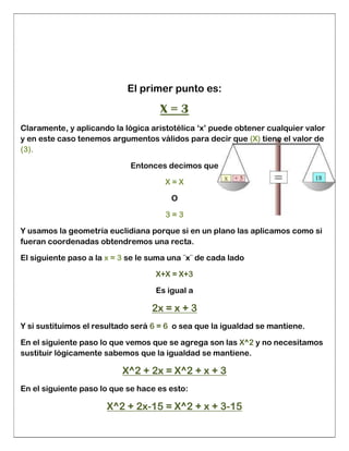 El primer punto es:
X = 3
Claramente, y aplicando la lógica aristotélica ‘x’ puede obtener cualquier valor
y en este caso tenemos argumentos válidos para decir que (X) tiene el valor de
(3).
Entonces decimos que
X = X
O
3 = 3
Y usamos la geometría euclidiana porque si en un plano las aplicamos como si
fueran coordenadas obtendremos una recta.
El siguiente paso a la x = 3 se le suma una ¨x¨ de cada lado
X+X = X+3
Es igual a
2x = x + 3
Y si sustituimos el resultado será 6 = 6 o sea que la igualdad se mantiene.
En el siguiente paso lo que vemos que se agrega son las X^2 y no necesitamos
sustituir lógicamente sabemos que la igualdad se mantiene.
X^2 + 2x = X^2 + x + 3
En el siguiente paso lo que se hace es esto:
X^2 + 2x-15 = X^2 + x + 3-15
 