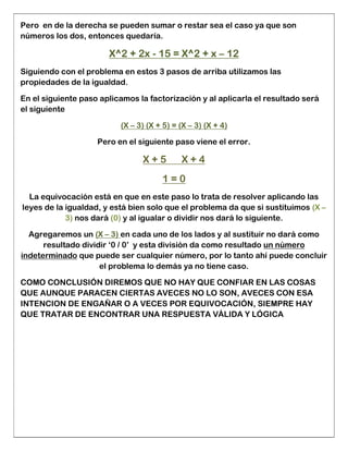 Pero en de la derecha se pueden sumar o restar sea el caso ya que son
números los dos, entonces quedaría.
X^2 + 2x - 15 = X^2 + x – 12
Siguiendo con el problema en estos 3 pasos de arriba utilizamos las
propiedades de la igualdad.
En el siguiente paso aplicamos la factorización y al aplicarla el resultado será
el siguiente
(X – 3) (X + 5) = (X – 3) (X + 4)
Pero en el siguiente paso viene el error.
X + 5 X + 4
1 = 0
La equivocación está en que en este paso lo trata de resolver aplicando las
leyes de la igualdad, y está bien solo que el problema da que si sustituimos (X –
3) nos dará (0) y al igualar o dividir nos dará lo siguiente.
Agregaremos un (X – 3) en cada uno de los lados y al sustituir no dará como
resultado dividir ‘0 / 0’ y esta división da como resultado un número
indeterminado que puede ser cualquier número, por lo tanto ahí puede concluir
el problema lo demás ya no tiene caso.
COMO CONCLUSIÓN DIREMOS QUE NO HAY QUE CONFIAR EN LAS COSAS
QUE AUNQUE PARACEN CIERTAS AVECES NO LO SON, AVECES CON ESA
INTENCION DE ENGAÑAR O A VECES POR EQUIVOCACIÓN, SIEMPRE HAY
QUE TRATAR DE ENCONTRAR UNA RESPUESTA VÁLIDA Y LÓGICA
 