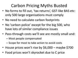 Carbon Pricing Myths Busted
• No forms to fill out, ‘tax returns’, GST-like BAS etc:
  only 500 large organisations must comply
• No need to calculate carbon footprints
• No ‘carbon police’ except for the big 500, who
  have lots of similar compliance issues
• Pass-through costs we’ll see are mostly small and:
  – Most people compensated
  – Scope for most to take action to avoid costs
• House prices won’t rise by $6,000 – maybe $700
• Food prices won’t skyrocket due to C price
 