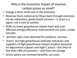 Why is the economic impact of massive
              carbon prices so small?
• Energy a fairly small cost in the economy
• Revenue from carbon price flows back through economy
  via tax reductions, government services – C price is a
  signal, not a cost to society
• Shifts to lower greenhouse impact fuels and cost-
  effective energy efficiency improvement cut costs, create
  net jobs
• ‘winners’ gain more demand for products, services
• ‘losers’ are high greenhouse intensity industries and
  suppliers of high greenhouse impact product (assumes
  no adjustment support and high C price) – but they’re
  less than 10% of economy – and they can change
• Active policy can increase benefits, cut costs
 