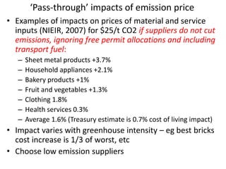 ‘Pass-through’ impacts of emission price
• Examples of impacts on prices of material and service
  inputs (NIEIR, 2007) for $25/t CO2 if suppliers do not cut
  emissions, ignoring free permit allocations and including
  transport fuel:
   –   Sheet metal products +3.7%
   –   Household appliances +2.1%
   –   Bakery products +1%
   –   Fruit and vegetables +1.3%
   –   Clothing 1.8%
   –   Health services 0.3%
   –   Average 1.6% (Treasury estimate is 0.7% cost of living impact)
• Impact varies with greenhouse intensity – eg best bricks
  cost increase is 1/3 of worst, etc
• Choose low emission suppliers
 