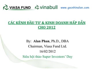 www.gocnhinalan.com




CÁC KÊNH ĐẦU TƯ & KINH DOANH HẤP DẪN
              CHO 2012


        By: Alan Phan, Ph.D., DBA
          Chairman, Viasa Fund Ltd.
                  16/02/2012
      Siêu hội thảo Super Investors’ Day
 