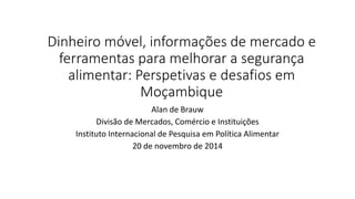 Dinheiro móvel, informações de mercado e
ferramentas para melhorar a segurança
alimentar: Perspetivas e desafios em
Moçambique
Alan de Brauw
Divisão de Mercados, Comércio e Instituições
Instituto Internacional de Pesquisa em Política Alimentar
20 de novembro de 2014
 