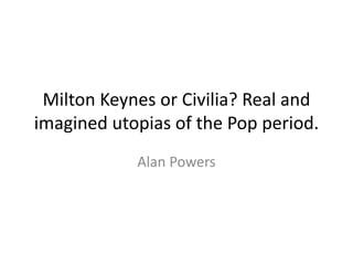 Milton Keynes or Civilia? Real and
imagined utopias of the Pop period.
Alan Powers
 