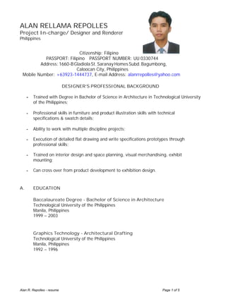 Alan R. Repolles - resume Page 1 of 5
ALAN RELLAMA REPOLLES
Project In-charge/ Designer and Renderer
Philippines
Citizenship: Filipino
PASSPORT: Filipino PASSPORT NUMBER: UU 0330744
Address: 1660-BGladiola St. Saranay HomesSubd.Bagumbong,
Caloocan City, Philippines
Mobile Number: +63923-1444737, E-mail Address: alanrrepolles@yahoo.com
DESIGNER’S PROFESSIONAL BACKGROUND
- Trained with Degree in Bachelor of Science in Architecture in Technological University
of the Philippines;
- Professional skills in furniture and product illustration skills with technical
specifications & swatch details;
- Ability to work with multiple discipline projects;
- Execution of detailed flat drawing and write specifications prototypes through
professional skills;
- Trained on interior design and space planning, visual merchandising, exhibit
mounting;
- Can cross over from product development to exhibition design.
A. EDUCATION
Baccalaureate Degree - Bachelor of Science in Architecture
Technological University of the Philippines
Manila, Philippines
1999 – 2003
Graphics Technology - Architectural Drafting
Technological University of the Philippines
Manila, Philippines
1992 – 1996
 