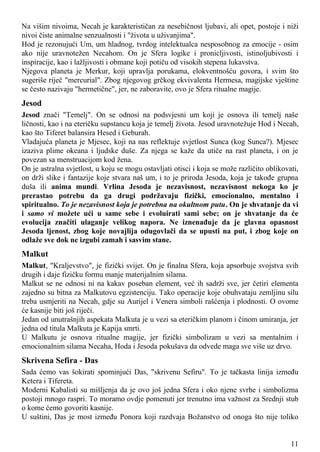Na višim nivoima, Necah je karakterističan za nesebičnost ljubavi, ali opet, postoje i niži
nivoi čiste animalne senzualnosti i "života u uživanjima".
Hod je rezonujući Um, um hladnog, tvrdog intelektualca nesposobnog za emocije - osim
ako nije uravnotežen Necahom. On je Sfera logike i pronicljivosti, istinoljubivosti i
inspiracije, kao i lažljivosti i obmane koji potiču od visokih stepena lukavstva.
Njegova planeta je Merkur, koji upravlja porukama, elokventnošću govora, i svim što
sugeriše riječ "mercurial". Zbog njegovog grčkog ekvivalenta Hermesa, magijske vještine
se često nazivaju "hermetične", jer, ne zaboravite, ovo je Sfera ritualne magije.
Jesod
Jesod znači "Temelj". On se odnosi na podsvjesni um koji je osnova ili temelj naše
ličnosti, kao i na eteričku supstancu koja je temelj života. Jesod uravnotežuje Hod i Necah,
kao što Tiferet balansira Hesed i Geburah.
Vladajuća planeta je Mjesec, koji na nas reflektuje svjetlost Sunca (kog Sunca?). Mjesec
izaziva plime okeana i ljudske duše. Za njega se kaže da utiče na rast planeta, i on je
povezan sa menstruacijom kod žena.
On je astralna svjetlost, u koju se mogu ostavljati otisci i koja se može različito oblikovati,
on drži slike i fantazije koje stvara naš um, i to je priroda Jesoda, koja je takođe grupna
duša ili anima mundi. Vrlina Jesoda je nezavisnost, nezavisnost nekoga ko je
prerastao potrebu da ga drugi podržavaju fizički, emocionalno, mentalno i
spiritualno. To je nezavisnost koja je potrebna na okultnom putu. On je shvatanje da vi
i samo vi možete ući u same sebe i evoluirati sami sebe; on je shvatanje da će
evolucija značiti ulaganje velikog napora. Ne iznenađuje da je glavna opasnost
Jesoda ljenost, zbog koje novajlija odugovlači da se upusti na put, i zbog koje on
odlaže sve dok ne izgubi zamah i sasvim stane.
Malkut
Malkut, "Kraljevstvo", je fizički svijet. On je finalna Sfera, koja apsorbuje svojstva svih
drugih i daje fizičku formu manje materijalnim silama.
Malkut se ne odnosi ni na kakav poseban element, već ih sadrži sve, jer četiri elementa
zajedno su bitna za Malkutovu egzistenciju. Tako operacije koje obuhvataju zemljinu silu
treba usmjeriti na Necah, gdje su Aurijel i Venera simboli rašćenja i plodnosti. O ovome
će kasnije biti još riječi.
Jedan od unutrašnjih aspekata Malkuta je u vezi sa eteričkim planom i činom umiranja, jer
jedna od titula Malkuta je Kapija smrti.
U Malkutu je osnova ritualne magije, jer fizički simbolizam u vezi sa mentalnim i
emocionalnim silama Necaha, Hoda i Jesoda pokušava da odvede maga sve više uz drvo.
Skrivena Sefira - Das
Sada ćemo vas šokirati spominjući Das, "skrivenu Sefiru". To je tačkasta linija između
Ketera i Tifereta.
Moderni Kabalisti su mišljenja da je ovo još jedna Sfera i oko njene svrhe i simbolizma
postoji mnogo raspri. To moramo ovdje pomenuti jer trenutno ima važnost za Srednji stub
o kome ćemo govoriti kasnije.
U suštini, Das je most između Ponora koji razdvaja Božanstvo od onoga što nije toliko
11
 