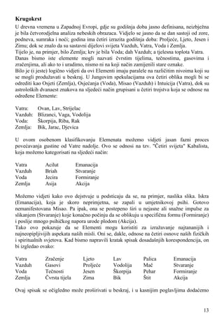 Krugokrst
U drevna vremena u Zapadnoj Evropi, gdje su godišnja doba jasno definisana, neizbježna
je bila četvorodjelna analiza nebeskih obrazaca. Vidjelo se jasno da se dan sastoji od zore,
podneva, sumraka i noći; godina ima četiri izrazita godišnja doba: Proljeće, Ljeto, Jesen i
Zimu; dok se znalo da su sastavni dijelovi svijeta Vazduh, Vatra, Voda i Zemlja.
Tijelo je, na primjer, bilo Zemlja; krv je bila Voda; dah Vazduh; a tjelesna toplota Vatra.
Danas bismo iste elemente mogli nazvati čvrstim tijelima, tečnostima, gasovima i
zračenjima, ali ako to i uradimo, nismo ni na koji način zamijenili stare oznake.
Bilo je (i jeste) logično vidjeti da ovi Elementi imaju paralele na različitim nivoima koji su
se mogli produžavati u beskraj. U Jungovim spekulacijama ova četiri oblika mogli bi se
odrediti kao Osjeti (Zemlja), Osjećanja (Voda), Misao (Vazduh) i Intuicija (Vatra), dok su
astroloških dvanaest znakova na sljedeći način grupisani u četiri trojstva koja se odnose na
određene Elemente:
Vatra: Ovan, Lav, Strijelac
Vazduh: Blizanci, Vaga, Vodolija
Voda: Škorpija, Riba, Rak
Zemlja: Bik, Jarac, Djevica
U ovom osobenom klasifikovanju Elemenata možemo vidjeti jasan fazni proces
povećavanja gustine od Vatre nadolje. Ovo se odnosi na tzv. "Četiri svijeta" Kabalista,
koja možemo kategorisati na sljedeći način:
Vatra Acilut Emanacija
Vazduh Briah Stvaranje
Voda Jecira Formiranje
Zemlja Asija Akcija
Možemo vidjeti kako ovo dejstvuje u podsticaju da se, na primjer, naslika slika. Iskra
(Emanacija), koja je skoro neprimjetna, se zapali u umjetnikovoj psihi. Gotovo
nemanifestovana Misao. Pa ipak, ona se postepeno širi u nejasne ali snažne impulse za
slikanjem (Stvaranje) koje konačno počinju da se oblikuju u specifičnu formu (Formiranje)
i poslije mnogo psihičkog napora urode plodom (Akcija).
Tako ovo pokazuje da se Elementi mogu koristiti za izražavanje najtananijih i
najneopipljivijih aspekata naših misli. Oni se, dakle, odnose na četiri osnove naših fizičkih
i spiritualnih svjetova. Kad bismo napravili kratak spisak dosadašnjih korespondencija, on
bi izgledao ovako:
Vatra Zračenje Ljeto Lav Palica Emanacija
Vazduh Gasovi Proljeće Vodolija Mač Stvaranje
Voda Tečnosti Jesen Škorpija Pehar Formiranje
Zemlja Čvrsta tijela Zima Bik Štit Akcija
Ovaj spisak se očigledno može proširivati u beskraj, i u kasnijim poglavljima dodaćemo
13
 