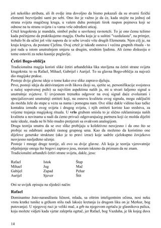 još nekoliko atributa, ali ih ovdje ima dovoljno da bismo pokazali da su stvarni fizički
elementi bezvrijedni sami po sebi. Ono što je važno je da će, kada stojite na jednoj od
strana svijeta magičnog kruga, u vašem duhu postojati širok raspon pojmova koji se
odnose na tu stranu svijeta i u vama vrše određeni uticaj.
Crtež krugokrsta je mandala, simbol psihe u savršenoj ravnoteži. To je ono čemu težimo
kada počinjemo da praktikujemo magiju. Osoba koja je u suštini "vazdušasta", na primjer,
trebalo bi da učini još više napora da iz sebe izvuče više drugih Elemenata. Njen cilj je, na
kraju krajeva, da postane Cjelina. Ovaj crtež je takođe osnova i većina grupnih rituala - to
jest rada u istom unutrašnjem smjeru sa drugim, srodnim ljudima. Ali ćemo diskusiju o
tome ostaviti za neko kasnije poglavlje.
Četiri Bogo-obličja
Tradicionalna magija koristi slike četiri arhanđelska lika stavljena na četiri strane svijeta
krugokrsta: to su Rafael, Mihael, Gabrijel i Aurijel. To su glavna Bogo-obličja za najveći
dio magijske prakse.
Postoje dvije glavne ideje o tome kako ove slike zapravo djeluju.
Prvo, postoji ideja da aktiviranjem ovih likova (koji su, sjetite se, personifikacije svojstava
u našoj sopstvenoj psihi) sa najvišim aspektima naših ja, mi u stvari šaljemo signal u
unutrašnje svjetove. U izvjesnom trenutku odgovor na ovaj signal daće evoluirani i
specijalizovani unutrašnji entiteti koji, na osnovu kvaliteta ovog signala, mogu zaključiti
da možda žele da stupe u vezu sa nama i pomognu nam. Ove slike dakle vidimo kao tačke
kontakta između ovog svijeta i drugog svijeta, i njih entiteti koriste kao sredstva, za
vrijeme trajanja magijskog rituala. U vrlo grubom smislu to je slično reklamiranju naših
kvaliteta u novinama u nadi da ćemo privući odgovarajućeg partnera koji će možda dijeliti
naše ideale, mada ne bi bilo mudro pretjerati sa ovakvom analogijom.
Druga teorija smatra da se ove slike probijaju u kolektivno nesvjesno i da ono što se
probije su odabrani aspekti rasnog grupnog uma. Kao da možemo da koristimo one
dijelove genetske strukture (ako je to pravi izraz) koje sadrže cjelokupno čovjekovo
nesvjesno nasljeđeno učenje.
Postoje i mnoge druge teorije, ali ovo su dvije glavne. Ali koja je teorija vjerovatnije
objašnjenje onoga što bogovi zapravo jesu, moram iskreno da priznam da ne znam.
Tradicionalni arhanđeli četiri strane svijeta, dakle, jesu:
Rafael Istok Štap
Mihael Jug Mač
Gabijel Zapad Pehar
Aurijel Sjever Štit
Oni se uvijek opisuju na sljedeći način:
Rafael
Dominantno žuto-narandžasta ličnost, mlada, sa oštrim inteligentnim očima, nosi neku
vrstu kratke tunike u grčkom stilu radi lakoće kretanja (u drugom liku on je Merkur, bog
putovanja). U njegovoj ruci je veliki mač, a grb na njegovom ogrtaču je glasnikova palica,
koju možete vidjeti kada vjetar zaleprša ogrtač, jer Rafael, bog Vazduha, je lik kojeg duva
14
 