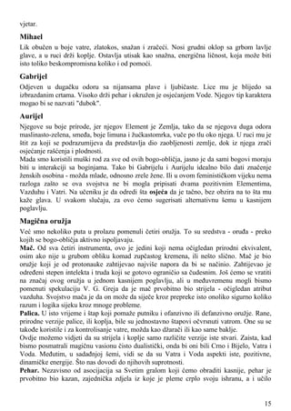 vjetar.
Mihael
Lik obučen u boje vatre, zlatokos, snažan i zračeći. Nosi grudni oklop sa grbom lavlje
glave, a u ruci drži koplje. Ostavlja utisak kao snažna, energična ličnost, koja može biti
isto toliko beskompromisna koliko i od pomoći.
Gabrijel
Odjeven u dugačku odoru sa nijansama plave i ljubičaste. Lice mu je blijedo sa
izbrazdanim crtama. Visoko drži pehar i okružen je osjećanjem Vode. Njegov tip karaktera
mogao bi se nazvati "dubok".
Aurijel
Njegove su boje prirode, jer njegov Element je Zemlja, tako da se njegova duga odora
maslinasto-zelena, smeđa, boje limuna i žućkastomrka, vuče po tlu oko njega. U ruci mu je
štit za koji se podrazumijeva da predstavlja dio zaobljenosti zemlje, dok iz njega zrači
osjećanje rašćenja i plodnosti.
Mada smo koristili muški rod za sve od ovih bogo-obličja, jasno je da sami bogovi moraju
biti u interakciji sa boginjama. Tako bi Gabrijelu i Aurijelu idealno bilo dati značenje
ženskih osobina - možda mlade, odnosno zrele žene. Ili u ovom feminističkom vijeku nema
razloga zašto se ova svojstva ne bi mogla pripisati dvama pozitivnim Elementima,
Vazduhu i Vatri. Na učeniku je da odredi šta osjeća da je tačno, bez obzira na to šta mu
kaže glava. U svakom slučaju, za ovo ćemo sugerisati alternativnu šemu u kasnijem
poglavlju.
Magična oružja
Već smo nekoliko puta u prolazu pomenuli četiri oružja. To su sredstva - oruđa - preko
kojih se bogo-obličja aktivno ispoljavaju.
Mač. Od sva četiri instrumenta, ovo je jedini koji nema očigledan prirodni ekvivalent,
osim ako nije u grubom obliku komad zupčastog kremena, ili nešto slično. Mač je bio
oružje koji je od protonauke zahtijevao najviše napora da bi se načinio. Zahtijevao je
određeni stepen intelekta i truda koji se gotovo ograničio sa čudesnim. Još ćemo se vratiti
na značaj ovog oružja u jednom kasnijem poglavlju, ali u međuvremenu mogli bismo
pomenuti spekulaciju V. G. Greja da je mač prvobitno bio strijela - očigledan atribut
vazduha. Svojstvo mača je da on može da siječe kroz prepreke isto onoliko sigurno koliko
razum i logika sijeku kroz mnoge probleme.
Palica. U isto vrijeme i štap koji pomaže putniku i ofanzivno ili defanzivno oružje. Rane,
prirodne verzije palice, ili koplja, bile su jednostavno štapovi očvrsnuti vatrom. One su se
takođe koristile i za kontrolisanje vatre, možda kao džarači ili kao same baklje.
Ovdje možemo vidjeti da su strijela i koplje samo različite verzije iste stvari. Zaista, kad
bismo posmatrali magičnu vasionu čisto dualistički, onda bi oni bili Crno i Bijelo, Vatra i
Voda. Međutim, u sadađnjoj šemi, vidi se da su Vatra i Voda aspekti iste, pozitivne,
dinamičke energije. Što nas dovodi do njihovih suprotnosti.
Pehar. Nezavisno od asocijacija sa Svetim gralom koji ćemo obraditi kasnije, pehar je
prvobitno bio kazan, zajednička zdjela iz koje je pleme crplo svoju ishranu, a i učilo
15
 