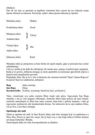 (Malkut).
Oni od vas koji su upoznati sa jogičkim sistemima biće svjesni da ove lokacije imaju
tijesne sličnosti sa čakrama. Preciznije, njihov odnos prema čakrama je sljedeći:
Muladara čakra Malkut
Svadisthana čakra Jesod
Manipura čakra
Anahata čakra
} Tiferet
Višuda čakra
Adžna čakra
} Das
Sahasrara čakra Keter
Muladara čakra je pomjerena sa baze kičme do ispod stopala, gdje se posmatra kao centar
uskladištenja.
Cilj ove vježbe je da dođe do cirkulacije sile unutar aure, njenog vizualizovanja i punjenja.
Kada je to gotovo, dobijena energija se može upotrebiti za ostvarenje specifičnih ciljeva o
kojima ćemo pojedinačno govoriti.
Pogledajte sliku. Šta je to u vezi sa Keterom što možemo koristiti? Boje? Imena Bogova?
Svojstva? Kad ove odaberemo, dobijamo
Boja Jarko zračenje
Ime Boga Eheje
Karakteristike Svemoć, sveznanje; kreativna moć, savršenstvo.
Tako, vizualizujte ovu jarko zračeću Sferu iznad vaše glave. Izgovarajte Ime Boga
ritmično, i što je više moguće vibrirajuće. Zamislite Sferu kako pulsira od moći Imena;
zamislite unutrašnjost te Sfere kao samu vasionu, koja kuca i pulsira Imenom, i dok ga
izgovarate, predstavite sebi karakteristike Ketera. Ne zaboravite da to nije staklena Sfera,
već je živa, u kovitlacu energije.
Spuštanje niz stub
Zatim se spuštate niz stub. Iz baze Ketera izbija zrak čiste energije koji se rasplamsava u
Sferu Das. Proces je opet isti, izuzev što je boja siva, a ime boga Jehova Elohim složeno
od imena Geburaha i Binaha.
Nastavljajući dolje niz stub, korespondencije su sljedeće:
17
 