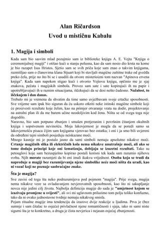 Alan Ričardson
Uvod u mističnu Kabalu
1. Magija i simboli
Kada sam bio sasvim mlad pozajmio sam iz biblioteke knjigu A. E. Vejta "Knjiga o
ceremonijalnoj magiji" i otišao kući u stanju polusna, kao da sam nosio dio krsta na kome
je bio razapet Isus Hristos. Sjetio sam se svih priča koje sam znao o takvim knjigama,
razmišljao sam o članovima klana Stjuart koji bi stavljali magične zaštitne trake od gvožđa
preko čela, prije no što bi se i usudili da otvore misterioizni tom nazvan "Apinova crvena
knjiga". Kada sam napokon stigao kući i otvorio Vejtovu knjigu, opčinio me je sjaj
znakova, pečata i magijskih simbola. Proveo sam sate i sate kopirajući ih na papir i
upotrebljavajući ih u raznim situacijama, iščekujući da se desi nešto čudesno. Nažalost, to
iščekujem i dan danas.
Trebalo mi je vremena da shvatim da time samo uvježbavam svoje crtačke sposobnosti.
Sve vrijeme sam ipak bio siguran da ću uskoro otkriti neke istinski magične simbole koji
će proizvesti rezultate koje želim, kao na primjer otvaranje vrata na dodir, projektovanje
na astralni plan ili da me barem učine neodoljivim kod žena. Ništa se od svega toga nije
dogodilo.
Naravno, bio sam potpuno zbunjen i smušen pretjeranim i površnim čitanjem okultnih
knjiga i sopstvenom nevinošću. Moja lakovjernost je mogla da se poredi samo sa
lakovjernošću pisaca čijim sam knjigama vjerovao bez ostatka; i oni i ja smo bili uvjereni
da određeni tajni simboli posjeduju neiskazane moći.
Mnogo kasnije mi je postalo jasno da sami simboli nemaju apsolutno nikakve moći.
Crtanje magičnih slika ili električnih kola nema nikakve unutrašnje moći, ali ako se
tome dodaju principi koje oni šematizuju, dobijaju se izuzetni rezultati. Tako su
petouglovi koje sam bezuspješno kopirao postali korisni tek kada sam razumio njihovu
svrhu. Njih morate razumjeti da bi oni imali ikakvu vrijednost. Osoba koja se trudi da
napreduje u magiji bez razumijevanja njene simbolike neće moći ništa da uradi, kao
ni vozač koji ne poznaje saobraćajne znake.
Šta je magija?
Sve zavisi od toga šta neko podrazumijeva pod pojmom "magija". Prije svega, magija
nema nikakve veze sa ovladavanjem nevjerovatnih sposobnosti, kao što ni sakupljanje
novca nije jedini cilj života. Najbolja definicija magije do sada je "umjetnost kojom se
izazivaju promjene u svijesti", ali svi mi uglavnom prilazimo tom polju toliko konfuzno,
tako da ni ovako jednostavne tvrdnje nemaju nikakvog smisla.
Pojam ritualne magije ima tendenciju da izazove dvije reakcije u ljudima. Prva je (bez
sumnje i sam čitalac to osjeća) privlačnost njene romantičnosti i sjaja, iako ni sami niste
sigurni šta je to konkretno, a druga je čista nevjerica i nejasan osjećaj zbunjenosti.
 