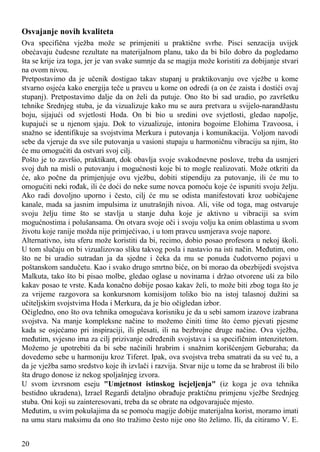 Osvajanje novih kvaliteta
Ova specifična vježba može se primjeniti u praktične svrhe. Pisci senzacija uvijek
obećavaju čudesne rezultate na materijalnom planu, tako da bi bilo dobro da pogledamo
šta se krije iza toga, jer je van svake sumnje da se magija može koristiti za dobijanje stvari
na ovom nivou.
Pretpostavimo da je učenik dostigao takav stupanj u praktikovanju ove vježbe u kome
stvarno osjeća kako energija teče u pravcu u kome on odredi (a on će zaista i dostići ovaj
stupanj). Pretpostavimo dalje da on želi da putuje. Ono što bi sad uradio, po završetku
tehnike Srednjeg stuba, je da vizualizuje kako mu se aura pretvara u svijelo-narandžastu
boju, sijajući od svjetlosti Hoda. On bi bio u sredini ove svjetlosti, gledao napolje,
kupajući se u njenom sjaju. Dok to vizualizuje, intonira bogoime Elohima Tzavoosa, i
snažno se identifikuje sa svojstvima Merkura i putovanja i komunikacija. Voljom navodi
sebe da vjeruje da sve sile putovanja u vasioni stupaju u harmoničnu vibraciju sa njim, što
će mu omogućiti da ostvari svoj cilj.
Pošto je to završio, praktikant, dok obavlja svoje svakodnevne poslove, treba da usmjeri
svoj duh na misli o putovanju i mogućnosti koje bi to mogle realizovati. Može otkriti da
će, ako počne da primjenjuje ovu vježbu, dobiti stipendiju za putovanje, ili će mu to
omogućiti neki rođak, ili će doći do neke sume novca pomoću koje će ispuniti svoju želju.
Ako radi dovoljno uporno i često, cilj će mu se odista manifestovati kroz uobičajene
kanale, mada sa jasnim impulsima iz unutrašnjih nivoa. Ali, više od toga, mag ostvaruje
svoju želju time što se stavlja u stanje duha koje je aktivno u vibraciji sa svim
mogućnostima i polušansama. On otvara svoje oči i svoju volju ka onim oblastima u svom
životu koje ranije možda nije primjećivao, i u tom pravcu usmjerava svoje napore.
Alternativno, istu sferu može koristiti da bi, recimo, dobio posao profesora u nekoj školi.
U tom slučaju on bi vizualizovao sliku takvog posla i nastavio na isti način. Međutim, ono
što ne bi uradio sutradan ja da sjedne i čeka da mu se ponuda čudotvorno pojavi u
poštanskom sandučetu. Kao i svako drugo smrtno biće, on bi morao da obezbijedi svojstva
Malkuta, tako što bi pisao molbe, gledao oglase u novinama i držao otvorene uši za bilo
kakav posao te vrste. Kada konačno dobije posao kakav želi, to može biti zbog toga što je
za vrijeme razgovora sa konkursnom komisijom toliko bio na istoj talasnoj dužini sa
učiteljskim svojstvima Hoda i Merkura, da je bio očigledan izbor.
Očigledno, ono što ova tehnika omogućava korisniku je da u sebi samom izazove izabrana
svojstva. Na manje kompleksne načine to možemo činiti time što ćemo pjevati pjesme
kada se osjećamo pri inspiraciji, ili plesati, ili na bezbrojne druge načine. Ova vježba,
međutim, svjesno ima za cilj prizivanje određenih svojstava i sa specifičnim intenzitetom.
Možemo je upotrebiti da bi sebe načinili hrabrim i snažnim korišćenjem Geburaha; da
dovedemo sebe u harmoniju kroz Tiferet. Ipak, ova svojstva treba smatrati da su već tu, a
da je vježba samo sredstvo koje ih izvlači i razvija. Stvar nije u tome da se hrabrost ili bilo
šta drugo donose iz nekog spoljašnjeg izvora.
U svom izvrsnom eseju "Umjetnost istinskog iscjeljenja" (iz koga je ova tehnika
bestidno ukradena), Izrael Regardi detaljno obrađuje praktičnu primjenu vježbe Srednjeg
stuba. Oni koji su zainteresovani, treba da se obrate na odgovarajuće mjesto.
Međutim, u svim pokušajima da se pomoću magije dobije materijalna korist, moramo imati
na umu staru maksimu da ono što tražimo često nije ono što želimo. Ili, da citiramo V. E.
20
 