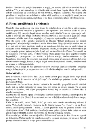 Batlera: "Budite vrlo pažljivi šta tražite u magiji, jer možete biti toliko nesrećni da to i
dobijete." To je kao osoba koja ne želi ništa više sem da bude bogata, i koja otkrije, kada
ostvari svoju želju, da je cijena za to bila porodica, prijatelji i zdravlje. Ako uopšte išta
poželimo od magije to treba da bude u smislu viših kvaliteta, a ne opipljivih stvari, jer ako
u vasioni postoji ijedan zakon, izgleda da je taj da za sve moramo platiti određenu cijenu.
5. Ritual pročišćenja i prizivanja
Magijski ritual pročišćenja nije ništa drugo do pokušaj da se stvori, što je više moguće,
sterilna spiritualna atmosfera u operatoru i oko operatora. Isto onoliko koliko to čini i
svaki hirurg. Cilj maga je da pokuša da simulira stanje Ain Sof Aura na mjestu gdje radi.
Kada to obavlja, oko maga se stvara određena sfera sile, tako da čak i ljudi koji imaju
minimalne psihičke moći (kao, na primjer, ja) mogu da osjete razliku u atmosferi.
Ono što ćemo ovdje ukratko analizirati je klasični "Ritual pročišćenja uz pomoć
pentagrama". Ovaj ritual je izmišljen u okviru Zlatne Zore. Njega još uvijek većina, ako ne
i svi oni koji se bave magijom, smatraju za standardnu tehniku koja se upotrebljava za
određenu svrhu. Mada je to efikasna i dragocjena tehnika, ne smijemo da zaboravimo da je
stvorena prije gotovo jednog stoljeća. Ljudi koji su stvorili tehnike Zlatne Zore uradili su
to za njihovo sopstveno doba. Moderne verzije rituala pročišćenja često uopšte ne sadrže
bogo-obličja i pentagrame, već koriste, u jednom slučaju, trodimenzionalnu verziju
krugokrsta. Iako treba da proučimo ovaj ritual pentagrama u klasičnom obliku da bismo
shvatili osnove magije, i mada je to još uvijek moćna i fascinantna tehnika, moramo imati
na umu da je prilično zastarjela.
Međutim, on je ovdje dat kao jednostavan način uvođenja učenika u metode i značenja
magije, i zbog toga što je on gotovo rezime svih tehnika o kojima smo do sada govorili.
Kabalistički krst
Prvi dio rituala je kabalistički krst. On se može koristiti prije drugih rituala nego ritual
pentagrama. To je sredstvo za "uključivanje". On simbolizuje početak obreda i njihovu
posvećenost Bogu.
Počnite tako što ćete se licem okrenuti ka istoku. To može biti geografski istok ili mistični
istok, koji se nalazi jednostavno ispred vas, bez obzira na stvarni pravac. Tu se tama
pretvara u Svjetlost, nad kojom predsjedava Rafael, koji se asocira sa Sefirom Hod i
ritualnom magijom.
Raširite ruke od bokova ispred sebe i dignite ih uvis u širokom zamahu, a zatim spustite do
mjesta tik iznad čela (Keter). Ruke treba da su vam priljubljene dlanovima jedna uz drugu,
kao u molitvi.
Kada ste to uradili, recite: "Tebi, Bože", pa zatim ruke spustite do solarnog pleksusa i
recite "Neka bude Carstvo"; podignite ih do desnog ramena "... I Moć" - pa sa druge
strane, iznad lijevog ramena "I Slava..."; Zatim prekrstite ruke na grudima i recite "Na
vjeki vjekov, Amin". Dok to činite, vizualizujte zrak sjajne svjetlosti kako putuje od vrha
glave dolje do stopala, a zatim završite krst od desnog do lijevog ramena.
U ovom slučaju, Malkut smo zamijenili sa Tiferetom (Carstvo), jer kad bismo se sagnuli
da dotaknemo Malkut centar na stopalima, ritual bi izgledao komičan. Na taj način Tiferet
postaje simboličan Malkut u cilju gracioznosti i lakoće.
21
 