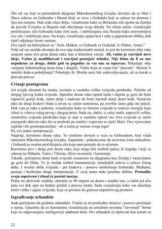 Oni od vas koji su prostudirali dijagram Mikrokosmičkog čovjeka shvatiće da se Moć i
Slava odnose na Geburaha i Hesed (koji se zove i Gedulah) koji se nalaze na desnom i
lijevom ramenu. Dok zrak silazi dolje, vizualizujte kako se Božanska sila spušta na Zemlju
da poveže Čovjeka sa Bogom radi obavljanja ovog obreda. Na sličan način, vizualizujte
pročišćujuću silu Geburaha kako čisti auru, i stabilizujuću silu Heseda kako uravnotežava
ove sile i stabilizuje auru. Na kraju, vizualizujte sjajan krst i sebe u gigantskom obliku, dok
riječi odjekuju širom vasione.
Ove riječi na hebrejskom su "Ateh, Malkut, ve Geburah ve Gedulah, le Olahm. Amen."
Neki od vas možda shvataju da ovo nije tradicionalni metod, to jest da koristimo obje ruke
umjesto samo dva prsta desne ruke, kao u klasičnoj verziji. Ali, važno je razvijati nove
ideje. Važno je modifikovati i razvijati postojeće tehnike. Nije bitno da li su one
nepodesne za druge, dokle god su pogodne za vas one su ispravne. Pokušajte obje
varijante kabalističkog krsta (ima i drugih). Vidite koja se vama čini "pravom". Možete li
smisliti ikakva poboljšanja? Pokušajte ih. Možda neće biti zadovoljavajuća, ali su korak u
pravom pravcu.
Crtanje pentagrama
Još uvijek okrenuti ka istoku, iscrtajte u vazduhu veliku zvijezdu petokraku. Počnite od
donjeg lijevog kraka zvijezde. Ispružite desnu ruku ispred tijela i dignite je gore da biste
napravili gornji krak, zatim dolje i nadesno da biste nacrtali donji desni krak. Nastavite
tako da drugi krakovi budu u nivou sa vašim ramenima, pa završite tamo gdje ste počeli.
Dok vam je ruka u pokretu, vizualizujte kako se formira zvijezda iz zračeće energije koja
izlazi iz vrhova vašeg prvog i drugog prsta. Sada ste, dakle, u vašoj mašti, napravili veliku,
simetričnu zvijezdu petokraku koja se sjaji u vazduhu ispred vas. Ova zvijezda se zatim
energetski aktivira tako što se probode po sredini i izgovore se riječi Moći. Ovo vjerovatno
izgleda vrlo gromopucateljno - ali u čemu je smisao svega toga?
Pa, evo jedne interpretacije.
Najprije, koristimo desnu ruku. To možemo dovesti u vezu sa Geburahom, koji vlada
ramenom Mikrokosmičkog čovjeka. Zapamtite - pokušavamo da stvorimo čistu atmosferu,
i Geburah je snažna pročišćujuća sila koja nam pomaže da to učinimo.
Koristimo prvi i drugi prst desne ruke, koji mogu biti simboli palica ili kopalja i koji se
odnose na Mihaela, Vatru i Tifereta, Sferu ravnoteže i harmonije.
Takođe, počinjemo donji krak zvijezde označenm na dijagramu kao Zemlja i nastavljamo
ga gore do Duha. To je možda simbol transmutacije zemaljskih uslova u uslove čistog
duha. I stvarni oblik zvijezde - pet krakova - ponovo simbolizuje Geburaha. Međutim,
postoje i bezbrojne druge interpretacije. U ovoj nema neke posebne dubine. Pronađite
svoju sopstvenu i ritual će postati moćan.
Pošto ste aktivirali središte, okrenite se 90 stepeni na desno i uradite isto, a zatim još dva
puta sve dok opet ne budete gledali u pravcu istoka. Sada vizualizujte kako vas okružuju
četiri velike i sjajne zvijezde, koje se prostiru do granica raspoloživog prostora.
Izgrađivanje arhanđela
Sada počinjemo da gradimo arhanđele. Vratite se na prethodne stranice i ponovo pročitajte
o njima. Upamtite da će konstantna vizualizacija na astralnim nivoima "očvrsnuti" forme
koje će odgovarajuće inteligencije udahnuti dušu. Ovi arhanđeli će djelovati kao kanali za
22
 