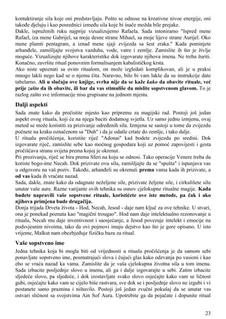 kontaktiranje sila koje oni predstavljaju. Pošto se odnose na kreativne nivoe energije, oni
takođe djeluju i kao posrednici između sila koje bi inače možda bile prejake.
Dakle, ispruženih ruku najprije vizualizujemo Rafaela. Sada intoniramo "Ispred mene
Rafael, iza mene Gabrijel, sa moje desne strane Mihael, sa moje lijeve strane Aurijel. Oko
mene plamti pentagram, a iznad mene sjaji zvijezda sa šest zraka." Kada pominjete
arhanđele, zamišljajte svojstva vazduha, vode, vatre i zemlje. Zamislite ih što je življe
moguće. Vizualizujte njihove karakteristike dok izgovarate njihova imena. Ne treba žuriti.
Konačno, završite ritual ponovnim formulisanjem kabalističkog krsta.
Ako niste upoznati sa ovim ritualom, on može izgledati komplikovan, ali je u praksi
mnogo lakši nego kad se o njemu čita. Naravno, bilo bi vam lakše da su instrukcije date
tabelarno. Ali u slučaju ove knjige, svrha nije da se kaže kako da obavite rituale, već
prije zašto da ih obavite, ili bar da vas stimuliše da mislite sopstvenom glavom. To je
razlog zašto sve informacije nisu grupisane na jednom mjestu.
Dalji aspekti
Sada znate kako da pročistite mjesto kao pripremu za magijski rad. Postoji još jedan
aspekt ovog rituala, koji će na njega baciti dodatnog svjetla. Uz samo jednu izmjenu, ovaj
metod se može koristiti za prizivanje određenih sila. Izmjena se sastoji u tome da zvijezdu
počnete na kraku označenom sa "Duh" i da je odatle crtate do zemlje, i tako dalje.
U ritualu pročišćenja, koristite riječ "Adonai" kad bodete zvijezdu po sredini. Dok
izgovarate riječ, zamislite sebe kao moćnog gospodara koji uz pomoć zapovijesti i gesta
pročišćava stranu svijeta prema kojoj je okrenut.
Pri prozivanju, riječ se bira prema Sferi na koju se odnosi. Tako operacije Venere treba da
koriste bogo-ime Necah. Dok prizivate ovu silu, zamišljajte da se "spušta" i ispunjava vas
u odgovoru na vaš poziv. Takođe, arhanđeli su okrenuti prema vama kada ih prizivate, a
od vas kada ih vraćate nazad.
Sada, dakle, znate kako da odagnate neželjene sile, prizivate željene sile, i cirkulišete silu
unutar vaše aure. Razne varijante ovih tehnika su osnov cjelokupne ritualne magije. Kada
budete napravili vaše sopstvene rituale, koristićete ove iste metode, pa čak i ako
njihova primjena bude drugačija.
Donja trijada Drveta života - Hod, Necah, Jesod - daje nam ključ za ove tehnike. U stvari,
ona je ponekad poznata kao "magični trougao". Hod nam daje intelektualno rezonovanje u
ritualu, Necah mu daje inventivnost i saosjećanje, a Jesod povezuje intelekt i emocije na
podsvjesnim nivoima, tako da ovi pojmovi imaju dejstvo kao što je gore opisano. U isto
vrijeme, Malkut nam obezbjeđuje fizičku bazu za ritual.
Vaše sopstveno ime
Jedna tehnika koja bi mogla biti od vrijednosti u ritualu pročišćenja je da samom sebi
ponavljate sopstveno ime, posmatrajući slova i čujući glas kako odzvanja po vasioni i kao
eho se vraća nazad ka vama. Zamislite da je vaša cjelokupna životna sila u tom imenu.
Sada izbacite posljednje slovo u imenu, ali ga i dalje izgovarajte u sebi. Zatim izbacite
sljedeće slovo, pa sljedeće, i dok izostavljate svako slovo osjećajte kako vam se ličnost
gubi, osjećajte kako vam se cijelo biše rastvara, sve dok se i posljednje slovo ne izgubi i vi
postanete samo praznina i ništavilo. Postoji još jedan zvučni pokušaj da se unutar vas
ostvari sličnost sa svojstvima Ain Sof Aura. Upotrebite ga da pojačate i dopunite ritual
23
 