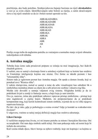 pročišćenja, ako bude potrebno. Srednjovjekovno bajanje bazirano na riječi abrakadabra
u vezi je sa ovim ciljem. Identifikovanjem neke bolesti sa riječju, a zatim skraćivanjem
slova u toj riječi smatralo se da će i bolest nestati uporedo sa tim.
ABRAKADABRA
ABRAKADABR
ABRAKADAB
ABRAKADA
ABRAKAD
ABRAKA
ABRAK
ABRA
ABR
AB
A
Poslije ovoga treba da naglasimo potrebu za vraćanjem u normalno stanje svijesti obrnutim
redoslijedom ovih tehnika.
6. Astralna magija
Tehnika koju ćemo sada proučavati potpuno se oslanja na moć imaginacije, bez ikakvih
ritualnih gestova.
U suštini, ona se sastoji u kreiranju formi u astralnoj svjetlosti koje se koriste kao sredstva
za Unutrašnje inteligencije kojima one streme. Ove forme su takođe poznate i kao
"telesmatičke slike".
Sistem rada je uglavnom poznat kao Astralna magija. On spada u domen Jesoda, koji se
ponekad zove "Riznica slika".
U nekim slučajevima, metod se sastoji u tome da sebe vizualizujete kao određeni lik u
simboličkoj mentalnoj drami sa ciljem da u sebi prizovete osobine i iskustva tog lika.
Možda ćete dovoditi u sumnju valjanost ovog sistema. Očigledna kritika je da će
praktikant živjeti u zemlji iz fantazije snova, u bajci koju je sam izmislio.
Ovo je, naravno, istina ako praktikant zaboravi ispravan pristup simbolizmu - pristup koji
smo naglašavali u cijeloj knjizi. Međutim, mi pretpostavljamo da je praktikant
kompetentan mag, koji koristi kontrolisani sistem simbola, svjestan da su sve slike njegova
sopstvena kreacija.
Pa čak i da je tako, gdje je psihologija u svemu ovome? Gdje je kontakt sa svakodnevnim
životom?
U odgovoru, vratimo se našoj ranijoj definiciji magije kao sredstva odrastanja.
Likovi heroja
U različitim stupnjevima života, svi mi imamo potrebu za mitom i herojskim likovima. Oni
su neophodni. Oni nam daju simbole naših težnji. Oni nam pokazuju neke od normi koje bi
trebalo da ostvarimo.
Kod veoma mlade djece, likovi heroja su njihovi roditelji, koje oni kopiraju i sa kojima se
24
 
