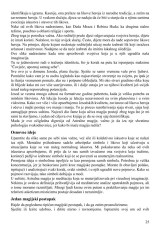 identifikuju u igrama. Kasnije, ona prelaze na likove heroja iz narodne tradicije, a zatim na
savremene heroje. U svakom slučaju, djeca se nadaju da će biti u stanju da u njima samima
evociraju iskustva i stavove tih likova.
Neke od ovih likova nadrastemo, kao Deda Mraza i Robina Huda; ka drugima stalno
težimo, posebno u oblasti religije i sporta.
Zbog toga je porodica važna. Ako roditelji pruže djeci odgovarajuća svojstva heroja, dijete
će imati koristi. Nažalost, to nije uvijek slučaj. Često, dijete mora da nađe sopstvene likove
heroja. Na primjer, dijete kojem nedostaje roditeljski uticaj može izabrati lik koji izražava
srčanost i muževnost. Nadajmo se da neće izabrati da imitira lokalnog siledžiju.
Ove slike nadrastamo kada smo apsorbovali svojstva koja je u njih ugradila naša
imaginacija.
Tu se jednostavno radi o traženju identiteta, što je korak na putu ka ispunjenju maksime
"Čovječe, upoznaj samog sebe".
Sve ovo je u domenu Jesoda, plana iluzije. Sjetite se samo vremena vaše prve ljubavi.
Pomislite kako vam je ta osoba izgledala kao najsavršenije stvorenje na svijetu, pa ipak je
ta iluzija vremenom pomalo, ako ne i potpuno izbledjela. Mi oko stvari gradimo slike koje
ili blijede kako mi sve više sazrijevamo, ili i dalje ostaju jer su njihovi kvaliteti još uvijek
iznad našeg neposrednog potencijala.
Jesod se veoma mnogo odnosi na formativne godine puberteta, kada je velika potreba za
mitskim likovima. Ali lekcija Jesoda je lekcija nezavisnosti na svim planovima i u svim
vidovima. Kako sve više i više apsorbujemo Jesodskih kvaliteta, zavisnost od likova heroja
i očeva i majki postaje sve manja i manja. To je proces razotkrivanja sjaja stvari, sjaja koji
zamagljuje pravu suštinu. Najveći dio fame koju uživa magija postoji zbog toga što je mi
sami tu stavljamo, i jedan od ciljeva ove knjige je da se ovaj sjaj demistifikuje.
Mada je ovo očigledna digresija od Astralne magije, važno je da iza nje shvatimo
psihologiju svakodnevnice, jer kako bi inače magija radila?
Osnovne ideje
Upamtite da slike same po sebi nisu važne, već sile ili kolektivno iskustvo koje se nalazi
iza njih. Mentalne psihodrame sadrže arhetipske simbole i likove koji učestvuju u
situacijama koje su van našeg normalnog iskustva. Mi pokušavamo da neka od ovih
iskustava apsorbujemo, ili prije da iz nas samih izvučemo ona svojstva koja tražimo,
koristeći pažljivo izabrane simbole koji će se povezati sa unutarnjim realnostima.
Promjena ideja o simbolima ispoljiće se kao promjena samih simbola. Potrebna je velika
koncentracija, jer je beskorisno juriti kroz magijske postupke. Morate ih obavljati polako,
ispitujući i analizirajući svaki korak, svaki simbol, i u njih ugraditi nove pojmove. Kako se
pojmovi razvijaju, tako simboli dobijaju u moći.
U suštini, Astralna magija je meditacija koja se materijalizovala pri vizuelnoj imaginaciji.
Nekima je ovakva definicija prihvatljivija od meditativne analize apstraktnih pojmova, ali
o tome moramo razmišljati. Mnogi ljudi krenu ovim putem u praktikovanju magije jer im
relativni asketizam misticizma postaje dosadan i nezanimljiv.
Jedan magijski postupak
Hajde da pogledamo tipičan magijski postupak, i da ga zatim proanaliziramo.
Sjedite ili lezite udobno, i dišite mirno i ravnomjerno. Ispraznite svoj um od svih
25
 