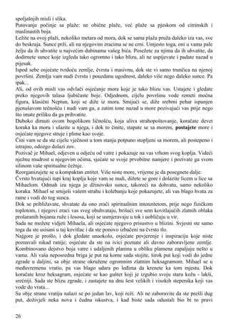 spoljašnjih misli i slika.
Putovanje počinje sa plaže: ne obične plaže, već plaže sa pjeskom od citrinskih i
maslinastih boja.
Ležite na ovoj plaži, nekoliko metara od mora, dok se sama plaža pruža daleko iza vas, sve
do beskraja. Sunce prži, ali na njegovim zracima se ne crni. Umjesto toga, oni u vama pale
želju da ih uhvatite u najvećim dubinama vašeg bića. Posežete za njima da ih uhvatite, da
dodirnete sunce koje izgleda tako ogromno i tako blizu, ali ne uspijevate i padate nazad u
pijesak.
Ispod sebe osjećate tvrdoću zemlje, čvrstu i masivnu, dok ste vi samo trunčica na njenoj
površini. Zemlja vam nudi čvrstu i pouzdanu ugodnost, daleko više nego daleko sunce. Pa
ipak...
Ali, od ovih misli vas odvlači osjećanje mora koje je tako blizu vas. Ustajete i gledate
preko njegovih talasa ljubičaste boje. Odjednom, cijelu površinu vode remeti moćna
figura, klasični Neptun, koji se diže iz mora. Smijući se, diže srebrni pehar ispunjen
pjenušavom tečnošću i nudi vam ga, a zatim tone nazad u more pozivajući vas prije nego
što imate priliku da ga prihvatite.
Duboko dirnuti ovom bogolikom ličnošću, koja uliva strahopoštovanje, koračate devet
koraka ka moru i ulazite u njega, i dok to činite, stapate se sa morem, postajete more i
osjećate njegove struje i plime kao svoje.
Čini vam se da ste cijelu vječnost u tom stanju potpuno stopljeni sa morem, ali postepeno i
istrajno, odozgo dolazi zov.
Pozivač je Mihael, odjeven u odjeću od vatre i pokazuje na vas vrhom svog koplja. Videći
nježnu mudrost u njegovim očima, sjećate se svoje prvobitne namjere i pozivate ga svom
silinom vaše spiritualne čežnje.
Reorganizujete se u kompaktan entitet. Više niste more, vrijeme je da posegnete dalje.
Čvrsto hvatajući tupi kraj koplja koje vam se nudi, dižete se gore i dolazite licem u lice sa
Mihaelom. Odmah iza njega je džinovsko sunce, takoreći na dohvatu, samo nekoliko
koraka. Mihael se smiješi vašem strahu i kolebanju koje pokazujete, ali vas blago hvata za
rame i vodi do tog sunca.
Dok se približavate, shvatate da ono zrači spiritualnim intenzitetom, prije nego fizičkom
toplotom, i njegovi zraci vas sveg obuhvataju, brišući sve sem kovitlajućih zlatnih oblaka
prošaranih bojama ruže i lososa, koji se usmjeravaju u tok i uobličuju u vir.
Sada ne možete vidjeti Mihaela, ali osjećate njegovo prisustvo u blizini. Svjesni ste samo
toga da ste usisani u taj kovitlac i da ste ponovo izbačeni na čvrsto tlo.
Najgore je prošlo, i dok gledate unaokolo, osjećate povjerenje i inspiraciju koje niste
poznavali nikad ranije; osjećate da ste na ivici poznate ali davno zaboravljene zemlje.
Kombinovano dejstvo boja vatre i udaljenih planina u obliku plamena zapaljuju nešto u
vama. Ali vaša neposredna briga je put na kome sada stojite, širok put koji vodi do jedne
zgrade u daljini, sa obje strane okružene ogromnim zlatnim heksagramom. Mihael se u
međuvremenu vratio, pa vas blago udara po leđima da krenete ka tom mjestu. Dok
koračate kroz heksagram, osjećate se kao gušter koji je izgubio svoju staru kožu - lakši,
srećniji. Sada ste blizu zgrade, i zastajete na dnu šest velikih i visokih stepenika koji vas
vode do vrata...
Sa obje strane vratiju nalazi se po jedan lav, koji reži. Ali ne zaboravite da ste prešli dug
put, doživjeli neka nova i čudna iskustva, i kad biste sada odustali bio bi to pravi
26
 