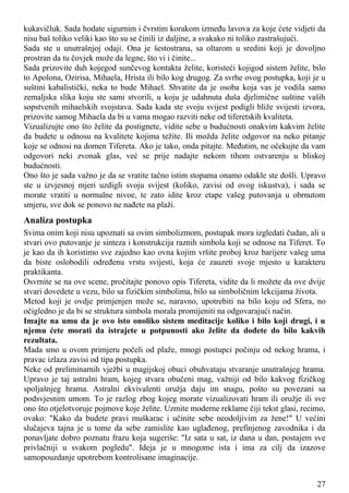 kukavičluk. Sada hodate sigurnim i čvrstim korakom između lavova za koje ćete vidjeti da
nisu baš toliko veliki kao što su se činili iz daljine, a svakako ni toliko zastrašujući.
Sada ste u unutrašnjoj odaji. Ona je šestostrana, sa oltarom u sredini koji je dovoljno
prostran da tu čovjek može da legne, što vi i činite...
Sada prizovite duh kojegod sunčevog kontakta želite, koristeći kojigod sistem želite, bilo
to Apolona, Ozirisa, Mihaela, Hrista ili bilo kog drugog. Za svrhe ovog postupka, koji je u
suštini kabalistički, neka to bude Mihael. Shvatite da je osoba koja vas je vodila samo
zemaljska slika koju ste sami stvorili, u koju je udahnuta duša djelimične suštine vaših
sopstvenih mihaelskih svojstava. Sada kada ste svoju svijest podigli bliže svijesti izvora,
prizovite samog Mihaela da bi u vama mogao razviti neke od tiferetskih kvaliteta.
Vizualizujte ono što želite da postignete, vidite sebe u budućnosti onakvim kakvim želite
da budete u odnosu na kvalitete kojima težite. Ili možda želite odgovor na neko pitanje
koje se odnosi na domen Tifereta. Ako je tako, onda pitajte. Međutim, ne očekujte da vam
odgovori neki zvonak glas, već se prije nadajte nekom tihom ostvarenju u bliskoj
budućnosti.
Ono što je sada važno je da se vratite tačno istim stopama onamo odakle ste došli. Upravo
ste u izvjesnoj mjeri uzdigli svoju svijest (koliko, zavisi od ovog iskustva), i sada se
morate vratiti u normalne nivoe, te zato idite kroz etape vašeg putovanja u obrnutom
smjeru, sve dok se ponovo ne nađete na plaži.
Analiza postupka
Svima onim koji nisu upoznati sa ovim simbolizmom, postupak mora izgledati čudan, ali u
stvari ovo putovanje je sinteza i konstrukcija raznih simbola koji se odnose na Tiferet. To
je kao da ih koristimo sve zajedno kao ovna kojim vršite proboj kroz barijere vašeg uma
da biste oslobodili određenu vrstu svijesti, koja će zauzeti svoje mjesto u karakteru
praktikanta.
Osvrnite se na ove scene, pročitajte ponovo opis Tifereta, vidite da li možete da ove dvije
stvari dovedete u vezu, bilo sa fizičkim simbolima, bilo sa simboličnim lekcijama života.
Metod koji je ovdje primjenjen može se, naravno, upotrebiti na bilo koju od Sfera, no
očigledno je da bi se struktura simbola morala promijeniti na odgovarajući način.
Imajte na umu da je ovo isto onoliko sistem meditacije koliko i bilo koji drugi, i u
njemu ćete morati da istrajete u potpunosti ako želite da dođete do bilo kakvih
rezultata.
Mada smo u ovom primjeru počeli od plaže, mnogi postupci počinju od nekog hrama, i
pravac izlaza zavisi od tipa postupka.
Neke od preliminarnih vježbi u magijskoj obuci obuhvataju stvaranje unutrašnjeg hrama.
Upravo je taj astralni hram, kojeg stvara obučeni mag, važniji od bilo kakvog fizičkog
spoljašnjeg hrama. Astralni ekvivalenti oružja daju im snagu, pošto su povezani sa
podsvjesnim umom. To je razlog zbog kojeg morate vizualizovati hram ili oružje ili sve
ono što otjelotvoruje pojmove koje želite. Uzmite moderne reklame čiji tekst glasi, recimo,
ovako: "Kako da budete pravi muškarac i učinite sebe neodoljivim za žene!" U većini
slučajeva tajna je u tome da sebe zamislite kao uglađenog, prefinjenog zavodnika i da
ponavljate dobro poznatu frazu koja sugeriše: "Iz sata u sat, iz dana u dan, postajem sve
privlačniji u svakom pogledu". Ideja je u mnogome ista i ima za cilj da izazove
samopouzdanje upotrebom kontrolisane imaginacije.
27
 