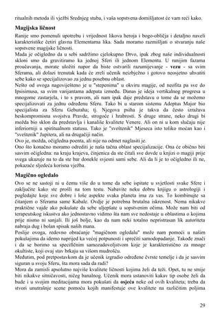 ritualnih metoda ili vježbi Srednjeg stuba, i vaša sopstvena domišljatost će vam reći kako.
Magijska ličnost
Ranije smo pomenuli upotrebu i vrijednost likova heroja i bogo-obličja i detaljno naveli
karakteristike četiri glavna Elementarna lika. Sada moramo razmišljati o stvaranju naše
sopstvene magijske ličnosti.
Mada je očigledno da u sebi sadržimo cjelokupno Drvo, ipak zbog naše individualnosti
skloni smo da gravitiramo ka jednoj Sferi ili jednom Elementu. U ranijim fazama
proučavanja, morate uložiti napor da biste ostvarili razumijevanje - vezu - sa svim
Sferama, ali dolazi trenutak kada će zreli učenik neizbježno i gotovo neosjetno uhvatiti
sebe kako se specijalizovao za jednu posebnu oblast.
Nešto od ovoga nagoviješteno je u "stepenima" u okviru magije, od neofita pa sve do
Ipsisimusa, sa svim varijantama adepata između. Danas je ideja vertikalnog progresa u
mnogome zastarjela, i to s pravom, ali nam ipak daje predstavu o tome da se možemo
specijalizovati za jednu određenu Sferu. Tako bi u starom sistemu Adeptus Major bio
specijalista za Sferu Geburaha; tj. Njegova psiha je takva da često izražava
beskompromisna svojstva Pravde, strogoće i hrabrosti. S druge strane, neko drugi bi
možda bio sklon da predstavlja i kanališe kvalitete Venere. Ali on ni u kom slučaju nije
inferiorniji u spiritualnom statusu. Tako je "sveštenik" Mjeseca isto toliko moćan kao i
"sveštenik" Jupitera, ali na drugačiji način.
Ovo je, možda, očigledna poenta, ali nije na odmet naglasiti je.
Ono što konačno moramo odrediti je naša tačna oblast specijalizacije. Ona će obično biti
sasvim očigledna: na kraju krajeva, činjenica da ste čitali sve dovde u knjizi o magiji prije
svega ukazuje na to da ste bar donekle svjesni sami sebe. Ali da li je to očigledno ili ne,
pokazaće sljedeća korisna vježba.
Magično ogledalo
Ovo se ne sastoji ni u čemu više do u tome da sebe ispitate u svjetlosti svake Sfere i
zaključite kako ste prošli na tom testu. Nabavite neku dobru knjigu o astrologiji i
pogledajte koje sve dobre i loše aspekte svaka planeta ima za vas. To kombinujte sa
čitanjem o Sferama same Kabale. Ovdje je potrebna brutalna iskrenost. Nema nikakve
praktične vajde ako pokušate da sebe uljepšate u sopstvenim očima. Može nam biti od
terapeutskog iskustva ako jednostavno vidimo šta nam sve nedostaje u oblastima o kojima
prije nismo ni sanjali. Ili još bolje, kao da nam neki totalno nepristrasan lik autoriteta
nabraja dug i bolan spisak naših mana.
Poslije ovoga, redovno obraćanje "magičnom ogledalu" može nam pomoći u našim
pokušajima da idemo naprijed ka većoj potpunosti i sprečiti samodopadanje. Takođe znači
i da se borimo sa specifičnim samozadovoljstvom koje je karakteristično za mnoge
okultiste, koji ovaj stav brkaju sa višom mudrošću.
Međutim, pod pretpostavkom da je učenik izgradio određene čvrste temelje i da je sasvim
siguran u svoju Sferu, šta mora sada da radi?
Mora da zamisli apsolutno najviše kvalitete ličnosti kojima želi da teži. Opet, tu ne smije
biti nikakve sitničavosti, ničeg banalnog. Učenik mora ustanoviti kakav tip osobe želi da
bude i u svojim meditacijama mora pokušati da osjeća neke od ovih kvaliteta; treba da
stvori unutrašnje scene pomoću kojih manifestuje ove kvalitete na različitim poljima
29
 