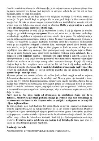 Ono što, međutim možemo da učinimo ovdje, je da odgovorimo na sopstveno pitanje time
što ćemo razmotriti ove tipove ljudi koji u to ne vjeruju i vidjeti da su i oni koji se bave
magijom, samo što toga nisu svjesni.
Prva vrsta nevjernika je ona koja ima čvrsta religiozna uvjerenja i sve ostalo smatra za
aberaciju. Pa ipak, katolik koji, na primjer, ide na misu, praktikuje čin čiste ceremonijalne
magije, koji bi neko sa strane mogao protumačiti da ima kanibalističke akcente, ali koji
uprkos toga ima dubok emocionalni uticaj na učesnika. Došlo je do promjene u svijesti.
On se zbog toga osjeća malo bolje i bliže bogu.
Druga vrsta nevjernika je onaj koji je racionalista i ateist, i koji je siguran da ritualna
magija ne igra nikakvu ulogu u njegovom životu. Ali, osim ako on nije takva osoba koja
se nikad nije zaljubila ni u najmanjem stepenu, nimalo nije u pravu. Čin zaljubljivanja je
sam po sebi ceremonijalna magija, koja je u stanju da izazove najdalekosežnije promjene u
svijesti, više nego bilo šta drugo. Ljubljeno biće treba samo da se nasmiješi ili da namršti
obrve pa da zaljubljeni zatreperi iz dubine duše. Zaljubljeni parovi dijele između sebe
male rituale, akcije i tajne riječi koje su čista glupost za ljude sa strane, ali koje su za
zaljubljene pune skrivenog značenja. Sitni gestovi poprimaju zastrašujuće dejstvo. Kakav
god da je ishod ljubavne veze, samo njeno postojanje proširuje psihu zaluđenih. To je
magija u svom najjačem dejstvu - promjene do kojih dolazi u svijesti. Magiju koju
ćemo proučavati u ovoj knjizi moramo posmatrati baš u tom smislu. Moramo vidjeti njene
tehnike kao sredstva za otkrivanje samog sebe i samousavršavanje. Krajnji cilj svakog
čovjeka koji se bavi magijom mora neizbježno biti isti kao i cilj svakog sveštenika:
potpunost, i ljudska i božanska. Da li magijske discipline prouzrokuju ikakve sporedne
efekte na psihičkom planu je sasvim nebitno ukoliko one ne pomažu čovjeku da
postane bolja i mudrija osoba.
Moramo priznati na samom početku da većina ljudi prilazi magiji sa nekim nejasno
definisanim iako snažnim porivom da zadobije moć. Ni ovaj pisac nije izuzetak u tome.
Većina nas živi prilično dosadnim životima, nezadovoljno i često patetično. Zato se čini da
magija nudi sredstva za zaobilaženje uobičajenih puteva do zemaljske moći i uz pomoć
nekoliko simbola i minimum napora, nagovještava beskrajne mogućnosti. Međutim, mada
u stvarnosti beskrajne mogućnosti doista postoje, ideja o minimumu napora ne može biti
dalje od istine.
Pravi mag ne čini ništa manje od stremljenja ka apsolutnom (kako god da to
definiše). Metaforički govoreći, psihička magija je sredstvo koje nam omogućuje da
se okrenemo sebi iznutra, da ščepamo sebe za potiljak i uzdignemo se do najviših
ciljeva kojima težimo.
To smo, u stvari, svi i činili kad smo bili djeca. Dijete se razvija i sazrijeva u muževnost
time što kopira odrasle, uči od njih posmatrajući ih, i u igri imitira svijet odraslih. Dijete se
prilagođava svijetu reprodukujući njegova pravila u svojim igrama i postepeno proširuje
svoje pojmove, sve dok ne dođe vrijeme da može da odbaci oponašanje odraslih. Na sličan
način i mag evoluira ka božanskom, koristeći rituale čiji je cilj da reprodukuju unutrašnje
svjetove. Evolutivni put je od djeteta do čovjeka i od čovjeka do boga, iako smo svi
skloni da se na tom putu pomalo zaglibimo.
Značenje simbola
Ali otkud simboli u svemu tome? Opet, pogledajte svijet oko sebe...
3
 
