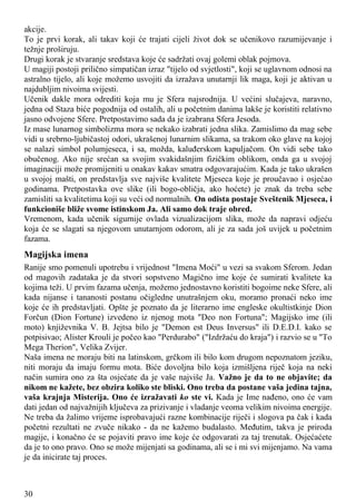 akcije.
To je prvi korak, ali takav koji će trajati cijeli život dok se učenikovo razumijevanje i
težnje proširuju.
Drugi korak je stvaranje sredstava koje će sadržati ovaj golemi oblak pojmova.
U magiji postoji prilično simpatičan izraz "tijelo od svjetlosti", koji se uglavnom odnosi na
astralno tijelo, ali koje možemo usvojiti da izražava unutarnji lik maga, koji je aktivan u
najdubljim nivoima svijesti.
Učenik dakle mora odrediti koja mu je Sfera najsrodnija. U većini slučajeva, naravno,
jedna od Staza biće pogodnija od ostalih, ali u početnim danima lakše je koristiti relativno
jasno odvojene Sfere. Pretpostavimo sada da je izabrana Sfera Jesoda.
Iz mase lunarnog simbolizma mora se nekako izabrati jedna slika. Zamislimo da mag sebe
vidi u srebrno-ljubičastoj odori, ukrašenoj lunarnim slikama, sa trakom oko glave na kojoj
se nalazi simbol polumjeseca, i sa, možda, kaluđerskom kapuljačom. On vidi sebe tako
obučenog. Ako nije srećan sa svojim svakidašnjim fizičkim oblikom, onda ga u svojoj
imaginaciji može promijeniti u onakav kakav smatra odgovarajućim. Kada je tako ukrašen
u svojoj mašti, on predstavlja sve najviše kvalitete Mjeseca koje je proučavao i osjećao
godinama. Pretpostavka ove slike (ili bogo-obličja, ako hoćete) je znak da treba sebe
zamisliti sa kvalitetima koji su veći od normalnih. On odista postaje Sveštenik Mjeseca, i
funkcioniše bliže svome istinskom Ja. Ali samo dok traje obred.
Vremenom, kada učenik sigurnije ovlada vizualizacijom slika, može da napravi odjeću
koja će se slagati sa njegovom unutarnjom odorom, ali je za sada još uvijek u početnim
fazama.
Magijska imena
Ranije smo pomenuli upotrebu i vrijednost "Imena Moći" u vezi sa svakom Sferom. Jedan
od magovih zadataka je da stvori sopstveno Magično ime koje će sumirati kvalitete ka
kojima teži. U prvim fazama učenja, možemo jednostavno koristiti bogoime neke Sfere, ali
kada nijanse i tananosti postanu očigledne unutrašnjem oku, moramo pronaći neko ime
koje će ih predstavljati. Opšte je poznato da je literarno ime engleske okultistkinje Dion
Forčun (Dion Fortune) izvedeno iz njenog mota "Deo non Fortuna"; Magijsko ime (ili
moto) književnika V. B. Jejtsa bilo je "Demon est Deus Inversus" ili D.E.D.I. kako se
potpisivao; Alister Krouli je počeo kao "Perdurabo" ("Izdržaću do kraja") i razvio se u "To
Mega Therion", Velika Zvijer.
Naša imena ne moraju biti na latinskom, grčkom ili bilo kom drugom nepoznatom jeziku,
niti moraju da imaju formu mota. Biće dovoljna bilo koja izmišljena riječ koja na neki
način sumira ono za šta osjećate da je vaše najviše Ja. Važno je da to ne objavite; da
nikom ne kažete, bez obzira koliko ste bliski. Ono treba da postane vaša jedina tajna,
vaša krajnja Misterija. Ono će izražavati ko ste vi. Kada je Ime nađeno, ono će vam
dati jedan od najvažnijih ključeva za prizivanje i vladanje veoma velikim nivoima energije.
Ne treba da žalimo vrijeme isprobavajući razne kombinacije riječi i slogova pa čak i kada
početni rezultati ne zvuče nikako - da ne kažemo budalasto. Međutim, takva je priroda
magije, i konačno će se pojaviti pravo ime koje će odgovarati za taj trenutak. Osjećaćete
da je to ono pravo. Ono se može mijenjati sa godinama, ali se i mi svi mijenjamo. Na vama
je da inicirate taj proces.
30
 
