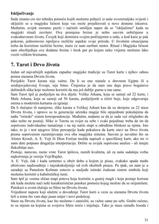 Isključivanje
Sada imamo cio niz tehnika pomoću kojih možemo pobjeći iz naše ovozemaljske svijesti i
uključiti se u magijsku ličnost koja vas može projektovati u nove domene iskustva.
Međutim, uvijek moramo paziti i načiniti smišljen napor da se "isključimo" kada su
magijski rituali završeni. Ova promjena brzine je nešto sasvim uobičajeno u
svakodnevnom životu. Čovjek koji dominira svojim potčinjenim u radu, a kod kuće je pak
pokoran, jednostavno ispoljava različite aspekte svoje prirode. U životnim situacijama
treba da koristimo različite brzine, inače će nam zaribati motor. Ritual i Magijska ličnost
nam obezbjeđuju ove dodatne brzine i širok put po kojem neko vrijeme možemo lako
voziti velikim brzinama.
7. Tarot i Drvo života
Jedan od najvažnijih aspekata zapadne magijske tradicije su Tarot karte i njihov odnos
prema stazama Drveta života.
Porijeklo Tarot karata nije važno. Da li su one nastale u drevnom Egiptu ili u
srednjovjekovnoj Evropi, nije bitno. Činjenica je da nam one daju pravo bogatstvo
dubinskih slika koje možemo koristiti da nas još dublje gurnu u nas same.
Sam Tarot špil je podijeljen na dva dijela: Velika Arkana, koja se sastoji od 22 karte, i
Mala Arkana, koja se sastoji od 56 karata, podijeljenih u četiri boje, koje odgovaraju
onima u modernim kartama za igranje.
Da li slučajno ili namjerno, slike karata u Velikoj Arkani kao da su skrojene za 22 staze
Drveta života, i upravo su tu generacije učenika magije bile opsjednute pokušajima da
nađu "istinski" sistem korespondencije. Međutim, nadamo se da je sada već očigledno da
tako nešto ne postoji. Slike iz Tarota su svijet za sebe i svaki pojedinac treba da im da
sopstveno individualno tumačenje i na taj način stupi u određenu bliskost sa njima. Isto
tako, to je i test njegove lične percepcije kada pokušava da karte stavi na Drvo života
prema sopstvenom razumijevanju ova oba magijska sistema. Sasvim je nevažno što su
Alister Krouli, A. E. Vejt ili Dion Forčun možda napisali o specifičnoj karti, ako im vi
sami date potpuno drugačiju interpretaciju. Držite se uvijek sopstvene analize - ali imajte
fleksibilan stav.
Postoje, naravno, razne vrste Tarot špilova, raznih kvaliteta, ali za našu sadašnju svrhu
najkorisnija je verzija Vejt/Rajder.
A. E. Vejt, čak i kada uzmemo u obzir doba u kojem je pisao, svakako spada među
ubistveno najdosadnije i najzakukuljenije od svih okultnih pisaca. Pa ipak, on nam je u
saradnji sa Pamelom Kolman ostavio u nasljeđe istinski čudesan sistem simbola koji
možemo koristiti u kabalističkoj šemi.
Sam špil je veoma sličan mapi puteva koju koristite u gustoj magli i koja postaje korisna
tek kada možete naći neki karakterističan putokaz pomoću kojeg možete da se orijentišete.
Putokazi u ovom slučaju su Sfere na Drvetu života.
Vrijednost napora koji ulažete u dovođenje Tarot karti u vezu sa stazama Drveta života
leži u tome što vam daje jasan smjer i novi podsticaj.
Staze na Drvetu života, kao što možemo i zamisliti, su važne same po sebi. Grubo rečeno,
to su mjesta na kojima se svojstva Sfere sreću i miješaju. Tako je staza između Jesoda i
31
 