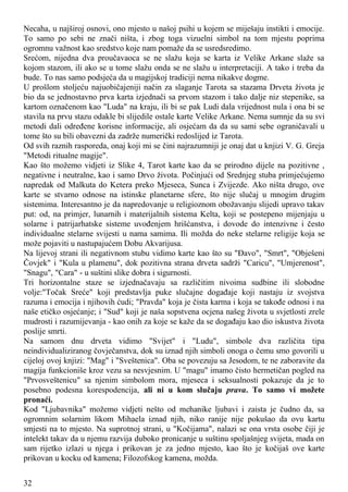 Necaha, u najširoj osnovi, ono mjesto u našoj psihi u kojem se miješaju instikti i emocije.
To samo po sebi ne znači ništa, i zbog toga vizuelni simbol na tom mjestu poprima
ogromnu važnost kao sredstvo koje nam pomaže da se usredsredimo.
Srećom, nijedna dva proučavaoca se ne slažu koja se karta iz Velike Arkane slaže sa
kojom stazom, ili ako se u tome slažu onda se ne slažu u interpretaciji. A tako i treba da
bude. To nas samo podsjeća da u magijskoj tradiciji nema nikakve dogme.
U prošlom stoljeću najuobičajeniji način za slaganje Tarota sa stazama Drveta života je
bio da se jednostavno prva karta izjednači sa prvom stazom i tako dalje niz stepenike, sa
kartom označenom kao "Luda" na kraju, ili bi se pak Ludi dala vrijednost nula i ona bi se
stavila na prvu stazu odakle bi slijedile ostale karte Velike Arkane. Nema sumnje da su svi
metodi dali određene korisne informacije, ali osjećam da da su sami sebe ograničavali u
tome što su bili obavezni da zadrže numerički redoslijed iz Tarota.
Od svih raznih rasporeda, onaj koji mi se čini najrazumniji je onaj dat u knjizi V. G. Greja
"Metodi ritualne magije".
Kao što možemo vidjeti iz Slike 4, Tarot karte kao da se prirodno dijele na pozitivne ,
negativne i neutralne, kao i samo Drvo života. Počinjući od Srednjeg stuba primjećujemo
napredak od Malkuta do Ketera preko Mjeseca, Sunca i Zvijezde. Ako ništa drugo, ove
karte se stvarno odnose na istinske planetarne sfere, što nije slučaj u mnogim drugim
sistemima. Interesantno je da napredovanje u religioznom obožavanju slijedi upravo takav
put: od, na primjer, lunarnih i materijalnih sistema Kelta, koji se postepeno mijenjaju u
solarne i patrijarhatske sisteme uvođenjem hrišćanstva, i dovode do intenzivne i često
individualne stelarne svijesti u nama samima. Ili možda do neke stelarne religije koja se
može pojaviti u nastupajućem Dobu Akvarijusa.
Na lijevoj strani ili negativnom stubu vidimo karte kao što su "Đavo", "Smrt", "Obješeni
Čovjek" i "Kula u plamenu", dok pozitivna strana drveta sadrži "Caricu", "Umjerenost",
"Snagu", "Cara" - u suštini slike dobra i sigurnosti.
Tri horizontalne staze se izjednačavaju sa različitim nivoima sudbine ili slobodne
volje:"Točak Sreće" koji predstavlja puke slučajne događaje koji nastaju iz svojstva
razuma i emocija i njihovih ćudi; "Pravda" koja je čista karma i koja se takođe odnosi i na
naše etičko osjećanje; i "Sud" koji je naša sopstvena ocjena našeg života u svjetlosti zrele
mudrosti i razumijevanja - kao onih za koje se kaže da se događaju kao dio iskustva života
poslije smrti.
Na samom dnu drveta vidimo "Svijet" i "Ludu", simbole dva različita tipa
neindividualiziranog čovječanstva, dok su iznad njih simboli onoga o čemu smo govorili u
cijeloj ovoj knjizi: "Mag" i "Sveštenica". Oba se povezuju sa Jesodom, te ne zaboravite da
magija funkcioniše kroz vezu sa nesvjesnim. U "magu" imamo čisto hermetičan pogled na
"Prvosveštenicu" sa njenim simbolom mora, mjeseca i seksualnosti pokazuje da je to
posebno podesna korespodencija, ali ni u kom slučaju prava. To samo vi možete
pronaći.
Kod "Ljubavnika" možemo vidjeti nešto od mehanike ljubavi i zaista je čudno da, sa
ogromnim solarnim likom Mihaela iznad njih, niko ranije nije pokušao da ovu kartu
smjesti na to mjesto. Na suprotnoj strani, u "Kočijama", nalazi se ona vrsta osobe čiji je
intelekt takav da u njemu razvija duboko pronicanje u suštinu spoljašnjeg svijeta, mada on
sam rijetko izlazi u njega i prikovan je za jedno mjesto, kao što je kočijaš ove karte
prikovan u kocku od kamena; Filozofskog kamena, možda.
32
 
