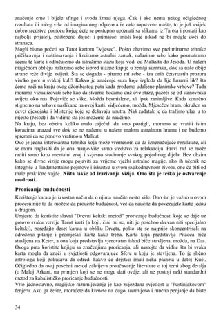 značenje crne i bijele sfinge i svoda iznad njega. Čak i ako nema nekog očiglednog
rezultata ili ničeg više od imaginarnog odgovora iz vaše sopstvene mašte, to je još uvijek
dobro sredstvo pomoću kojeg ćete se postupno upoznati sa slikama iz Tarota i postati kao
najbolji prijatelj, postepeno dajući i primajući misli koje nikad ne bi mogle doći do
stranaca.
Mogli bismo početi sa Tarot kartom "Mjesec". Pošto obavimo sve preliminarne tehnike
pričišćavnja i naštimavanja i kreiramo astralni zamak, nalazimo sebe kako posmatramo
scenu te karte i odlučujemo da istražimo stazu koja vodi od Malkuta do Jesoda. U našem
magičnom obličju nalazimo sebe ispred ulazne kapije u zemlji sumraka, dok sa naše obije
strane reže divlje zvijeri. Šta se događa - pitamo mi sebe - iza onih četvrtastih prozora
visoko gore u svakoj kuli? Kakvo je značenje suza koje izgleda da lije lunarni lik? šta
ćemo naći na kraju ovog džombastog puta kada prođemo udaljene planinske vrhove? Tada
moramo vizualizovati sebe kao da stvarno hodamo duž ove staze, pazeći se od stanovnika
svijeta oko nas. Pojaviće se slike. Možda besmislene, ali ipak zanimljive. Kada konačno
stignemo na vrhove naslikane na ovoj karti, vidjećemo, možda, Mjesečev hram, okružen sa
devet djevojaka i Misterije koje se dešavaju unutra. Naš zadatak je da tražimo ulaz u to
mjesto (Jesod) i da vidimo šta još možemo da naučimo.
Na kraju, bez obzira koliko malo osjećali da smo postigli, moramo se vratiti istim
koracima unazad sve dok se ne nađemo u našem malom astralnom hramu i ne budemo
spremni da se ponovo vratimo u Malkut.
Ovo je jedna interesantna tehnika koja može vremenom da da iznenađujuće rezulatate, ali
se mora naglasiti da je ona manje-više samo sredstvo za relaksaciju. Pravi rad se može
raditi samo kroz mentalni znoj i svjesno studiranje svakog pojedinog dijela. Bez obzira
kako se divne vizije mogu pojaviti za vrijeme vježbi astralne magije, ako ih učenik ne
integriše u fundamentalne pojmove i iskustva u svom svakodnevnom životu, one će biti od
male praktične vajde. Ništa lakše od izazivanja vizija. Ono što je teško je ostvarenje
mudrosti.
Proricanje budućnosti
Korištenje karata je izvrstan način da o njima naučite nešto više. Ono što je važno u ovom
procesu nije to da možete da proučite budućnost, već da naučite da povezujete karte jednu
s drugom.
Umjesto da koristite slavni "Drevni keltski metod" proricanje budućnosti koje se daje uz
gotovo svaku verziju Tarot karti (a koji, čini mi se, niti je posebno drevan niti specijalno
keltski), poređajte deset karata u obliku Drveta, pošto ste se najprije skoncentrisali na
određeno pitanje i promješali karte kako treba. Karta koja predstavlja Pitaoca biće
stavljena na Keter, a ona koja predstavlja vjerovatan ishod biće stavljena, možda, na Das.
Ovoga puta koristite knjigu sa značenjima proricanja, ali nastojte da vidite šta bi svaka
karta mogla da znači u svjetlosti odgovarajuće Sfere u koju je stavljena. To je slično
astrologu koji pokušava da odredi kakvo će dejstvo imati neka planeta u datoj Kući.
Očigledno da ovaj posebni metod zahtijeva proučavanje literature o toj temi zbog detalja
(o Maloj Arkani, na primjer) koji se ne mogu dati ovdje, ali ne postoji neki standardni
metod za kabalističko proricanje budućnosti.
Vrlo jednostavno, magijsko razumijevanje je kao zvjezdana svjetlost u "Pustinjakovom"
fenjeru. Ako ga želite, moraćete da krenete na dugo, usamljeno i mučno penjanje da biste
34
 