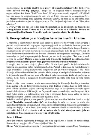 ga dosegnuli, i ne postoje nikakvi tajni putevi ili lukavi himalajski vodiči koji će vas
tamo odvesti bez tog penjanja. Znajte da su dugačke tablice korespodencija u
organizacijama kao što su "Red Zlatne Zore" ili "Argenteum Astris" napravili obični ljudi
koji su u stanju da imaginativno misle kao i bilo ko drugi. Činjenica da je, na primjer, S. L.
M. Maders bez sumnje imao ogromne spiritualne darove, ne znači da su oni nužno imali
paralele u svakodnevnoj strani njegove prirode. Kao što je neko jednom rekao: "Planovi su
odvojeni."
U stvari, svuda oko nas leži toliko magijskog materijala da je najbolje da krenemo od
samog početka stvari. Vratite se u Ain Sof Aur. Vratite se u Ništavilo. Počnite od
najosnovnijih slika Drveta života i krugokrsta i gradite odatle. To nije lako.
8. Korespondencije sa Kraljem Arturom i svetim Gralom
U vremenu u kojem toliko mnogo ljudi očajnički pokušava da pronađe svoje korijene i
potvrdi svoj identitet bilo traganjem za genealogijom ili za prethodnim inkarnacijama, od
vitalne važnosti je da se vratimo izvorima naše mitologije. Najveći dio Jungovih radova
pokazuje koliko je važno za svakog čovjeka da ima sopstveni mit i da ga proživi. Na isti
način i mi treba da učinimo isto sa drevnim slikama iz naše sopstvene mitologije. Zato i ne
iznenađuje da ljudi to upravo počinju da rade, jer kao što je Jung pisao "Sve staro je znak
nečega što dolazi". Današnja renesansa mita i fantazije baziranih na mitovima koje
preplavljuju knjižarske police, znak je promjene u svijesti naših vremena.
U magiji, kao što smo vidjeli, glavne slike ili arhetipovi potiču iz judeo-hrišćanske
tradicije koja dominira našim zapadnim nasljeđem. Pa ipak je činjenica da za mlade umove
ideja arhanđela i sličnog nije posebno simpatična, čak je prilično neugodna - čak i kada
shvataju njihovu čisto simboličku prirodu. Mada postoje zdravi psihološki razlozi zašto ne
bi trebalo da ignorišemo ove stare slike (kao i zašto našu obuku treba da počnemo sa
njima), mogli bismo u određenom trenutku razmotriti upotrebu slika koje su bliže našem
zavičaju.
Svaka zemlja i rasa, naravno, imaju sopstvenu mitologiju. Za zemlje kao što je Amerika,
za pojedince je bolje da koriste mitologiju iz onih dijelova svijeta odakle su došli njihovi
preci ili bilo koju šemu koja se dotiče njihovih srca nego da usvoje starosjedelačke epove
američkih Indijanaca. U Britaniji i za Zapadnu Evropu sve do Italije, možda najveći lik je
Kralj Artur, mada je u nekim dijelovima priča o njegovom dvoru manje važna od priče o
traganju za svetim Gralom, sa Parsifalom u glavnoj ulozi.
Nekoliko okultnih pisaca je već pomalo pisalo o tome, naročito Kristina Hartli u svojoj
knjizi "Tradicija zapadnih misterija", ali šemu koju ću sada prezentirati ne spada ni u
jednu fiksnu tradiciju koju znam, niti je išta više od moje lične spekulacije i rezime jednog
većeg rada koji je u toku. Jasno je da ovdje ne možemo zalaziti u sitne detalje - posebno
oko nekih keltskih ekvivalenata - ali se nadam da ću dati dovoljno materijala da
podstaknem čitaoca na njegova sopstvena istraživanja.
Artur i Tiferet
Artur je u središtu cijele šeme. Bez njega ona bi se raspala. On je solarni lik par exellence.
Razmotrite tri magijske slike Tifereta (vidjeti Sliku 7):
Dijete: Artur je rođen iz nezakonite (i magijski aranžirane) veze između Utera Pendragona
35
 