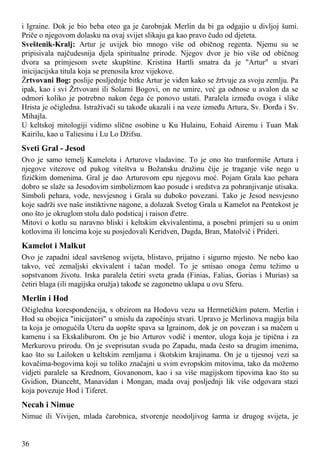 i Igraine. Dok je bio beba oteo ga je čarobnjak Merlin da bi ga odgajio u divljoj šumi.
Priče o njegovom dolasku na ovaj svijet slikaju ga kao pravo čudo od djeteta.
Sveštenik-Kralj: Artur je uvijek bio mnogo više od običnog regenta. Njemu su se
pripisivala najčudesnija djela spiritualne prirode. Njegov dvor je bio više od običnog
dvora sa primjesom svete skupštine. Kristina Hartli smatra da je "Artur" u stvari
inicijacijska titula koja se prenosila kroz vijekove.
Žrtvovani Bog: poslije posljednje bitke Artur je viđen kako se žrtvuje za svoju zemlju. Pa
ipak, kao i svi Žrtvovani ili Solarni Bogovi, on ne umire, već ga odnose u avalon da se
odmori koliko je potrebno nakon čega će ponovo ustati. Paralela između ovoga i slike
Hrista je očigledna. Istraživači su takođe ukazali i na veze između Artura, Sv. Đorđa i Sv.
Mihajla.
U keltskoj mitologiji vidimo slične osobine u Ku Hulainu, Eohaid Airemu i Tuan Mak
Kairilu, kao u Taliesinu i Lu Lo Džifsu.
Sveti Gral - Jesod
Ovo je samo temelj Kamelota i Arturove vladavine. To je ono što tranformiše Artura i
njegove vitezove od pukog viteštva u Božansku družinu čije je traganje više nego u
fizičkim domenima. Gral je dao Arturovom epu njegovu moć. Pojam Grala kao pehara
dobro se slaže sa Jesodovim simbolizmom kao posude i sredstva za pohranjivanje utisaka.
Simboli pehara, vode, nesvjesnog i Grala su duboko povezani. Tako je Jesod nesvjesno
koje sadrži sve naše instiktivne nagone, a dolazak Svetog Grala u Kamelot na Pentekost je
ono što je okruglom stolu dalo podsticaj i raison d'etre.
Mitovi o kotlu su naravno bliski i keltskim ekvivalentima, a posebni primjeri su u onim
kotlovima ili loncima koje su posjedovali Keridven, Dagda, Bran, Matolvič i Prideri.
Kamelot i Malkut
Ovo je zapadni ideal savršenog svijeta, blistavo, prijatno i sigurno mjesto. Ne nebo kao
takvo, već zemaljski ekvivalent i tačan model. To je smisao onoga čemu težimo u
sopstvanom životu. Irska paralela četiri sveta grada (Finias, Falias, Gorias i Murias) sa
četiri blaga (ili magijska oružja) takođe se zagonetno uklapa u ovu Sferu.
Merlin i Hod
Očigledna korespondencija, s obzirom na Hodovu vezu sa Hermetičkim putem. Merlin i
Hod su obojica "inicijatori" u smislu da započinju stvari. Upravo je Merlinova magija bila
ta koja je omogućila Uteru da uopšte spava sa Igrainom, dok je on povezan i sa mačem u
kamenu i sa Ekskaliburom. On je bio Arturov vodič i mentor, uloga koja je tipična i za
Merkurovu prirodu. On je sveprisutan svuda po Zapadu, mada često sa drugim imenima,
kao što su Lailoken u keltskim zemljama i škotskim krajinama. On je u tijesnoj vezi sa
kovačima-bogovima koji su toliko značajni u svim evropskim mitovima, tako da možemo
vidjeti paralele sa Krednom, Govanonom, kao i sa više magijskom tipovima kao što su
Gvidion, Dianceht, Manavidan i Mongan, mada ovaj posljednji lik više odgovara stazi
koja povezuje Hod i Tiferet.
Necah i Nimue
Nimue ili Vivijen, mlada čarobnica, stvorenje neodoljivog šarma iz drugog svijeta, je
36
 